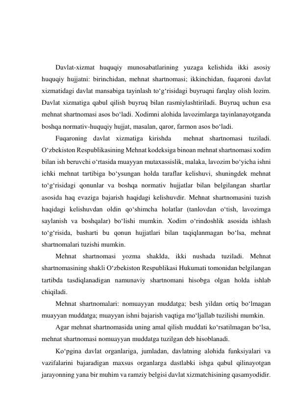  
 
 
 
Davlat-xizmat huquqiy munosabatlarining yuzaga kelishida ikki asosiy 
huquqiy hujjatni: birinchidan, mehnat shartnomasi; ikkinchidan, fuqaroni davlat 
xizmatidagi davlat mansabiga tayinlash to‘g‘risidagi buyruqni farqlay olish lozim. 
Davlat xizmatiga qabul qilish buyruq bilan rasmiylashtiriladi. Buyruq uchun esa 
mehnat shartnomasi asos bo‘ladi. Xodimni alohida lavozimlarga tayinlanayotganda 
boshqa normativ-huquqiy hujjat, masalan, qaror, farmon asos bo‘ladi. 
Fuqaroning davlat xizmatiga kirishda  mehnat shartnomasi tuziladi. 
O‘zbekiston Respublikasining Mehnat kodeksiga binoan mehnat shartnomasi xodim 
bilan ish beruvchi o‘rtasida muayyan mutaxassislik, malaka, lavozim bo‘yicha ishni 
ichki mehnat tartibiga bo‘ysungan holda taraflar kelishuvi, shuningdek mehnat 
to‘g‘risidagi qonunlar va boshqa normativ hujjatlar bilan belgilangan shartlar 
asosida haq evaziga bajarish haqidagi kelishuvdir. Mehnat shartnomasini tuzish 
haqidagi kelishuvdan oldin qo‘shimcha holatlar (tanlovdan o‘tish, lavozimga 
saylanish va boshqalar) bo‘lishi mumkin. Xodim o‘rindoshlik asosida ishlash 
to‘g‘risida, basharti bu qonun hujjatlari bilan taqiqlanmagan bo‘lsa, mehnat 
shartnomalari tuzishi mumkin.  
Mehnat shartnomasi yozma shaklda, ikki nushada tuziladi. Mehnat 
shartnomasining shakli O‘zbekiston Respublikasi Hukumati tomonidan belgilangan 
tartibda tasdiqlanadigan namunaviy shartnomani hisobga olgan holda ishlab 
chiqiladi. 
Mehnat shartnomalari: nomuayyan muddatga; besh yildan ortiq bo‘lmagan 
muayyan muddatga; muayyan ishni bajarish vaqtiga mo‘ljallab tuzilishi mumkin.  
Agar mehnat shartnomasida uning amal qilish muddati ko‘rsatilmagan bo‘lsa, 
mehnat shartnomasi nomuayyan muddatga tuzilgan deb hisoblanadi. 
Ko‘pgina davlat organlariga, jumladan, davlatning alohida funksiyalari va 
vazifalarini bajaradigan maxsus organlarga dastlabki ishga qabul qilinayotgan 
jarayonning yana bir muhim va ramziy belgisi davlat xizmatchisining qasamyodidir. 
