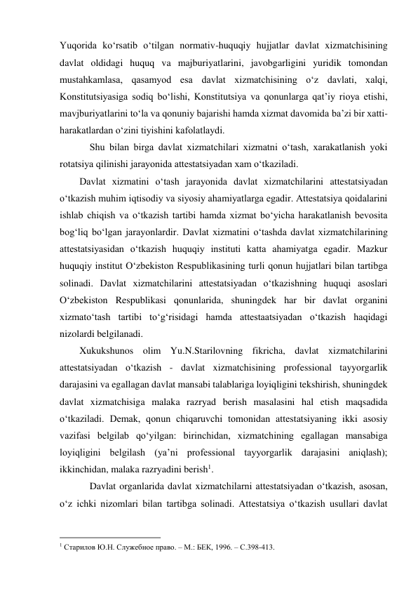  
Yuqorida ko‘rsatib o‘tilgan normativ-huquqiy hujjatlar davlat xizmatchisining 
davlat oldidagi huquq va majburiyatlarini, javobgarligini yuridik tomondan 
mustahkamlasa, qasamyod esa davlat xizmatchisining o‘z davlati, xalqi, 
Konstitutsiyasiga sodiq bo‘lishi, Konstitutsiya va qonunlarga qatʼiy rioya etishi, 
mavjburiyatlarini to‘la va qonuniy bajarishi hamda xizmat davomida baʼzi bir xatti-
harakatlardan o‘zini tiyishini kafolatlaydi. 
Shu bilan birga davlat xizmatchilari xizmatni o‘tash, xarakatlanish yoki 
rotatsiya qilinishi jarayonida attestatsiyadan xam o‘tkaziladi. 
Davlat xizmatini o‘tash jarayonida davlat xizmatchilarini attestatsiyadan 
o‘tkazish muhim iqtisodiy va siyosiy ahamiyatlarga egadir. Attestatsiya qoidalarini 
ishlab chiqish va o‘tkazish tartibi hamda xizmat bo‘yicha harakatlanish bevosita 
bog‘liq bo‘lgan jarayonlardir. Davlat xizmatini o‘tashda davlat xizmatchilarining 
attestatsiyasidan o‘tkazish huquqiy instituti katta ahamiyatga egadir. Mazkur 
huquqiy institut O‘zbekiston Respublikasining turli qonun hujjatlari bilan tartibga 
solinadi. Davlat xizmatchilarini attestatsiyadan o‘tkazishning huquqi asoslari 
O‘zbekiston Respublikasi qonunlarida, shuningdek har bir davlat organini 
xizmato‘tash tartibi to‘g‘risidagi hamda attestaatsiyadan o‘tkazish haqidagi 
nizolardi belgilanadi.  
Xukukshunos olim Yu.N.Starilovning fikricha, davlat xizmatchilarini 
attestatsiyadan o‘tkazish - davlat xizmatchisining professional tayyorgarlik 
darajasini va egallagan davlat mansabi talablariga loyiqligini tekshirish, shuningdek 
davlat xizmatchisiga malaka razryad berish masalasini hal etish maqsadida 
o‘tkaziladi. Demak, qonun chiqaruvchi tomonidan attestatsiyaning ikki asosiy 
vazifasi belgilab qo‘yilgan: birinchidan, xizmatchining egallagan mansabiga 
loyiqligini belgilash (yaʼni professional tayyorgarlik darajasini aniqlash); 
ikkinchidan, malaka razryadini berish1. 
Davlat organlarida davlat xizmatchilarni attestatsiyadan o‘tkazish, asosan, 
o‘z ichki nizomlari bilan tartibga solinadi. Attestatsiya o‘tkazish usullari davlat 
                                           
1 Старилов Ю.Н. Служебное право. – М.: БЕК, 1996. – С.398-413. 
