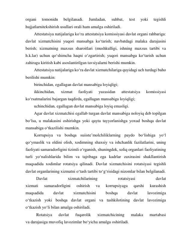  
organi 
tomonidn 
belgilanadi. 
Jumladan, 
suhbat, 
test 
yoki 
tegishli 
hujjatlarnitekshirish usullari orali ham amalga oshiriladi. 
Attestatsiya natijalariga ko‘ra attestatsiya komissiyasi davlat organi rahbariga: 
davlat xizmatchisini yuqori mansabga ko‘tarish; navbatdagi malaka darajasini 
berish; xizmatning maxsus sharoitlari (mushkulligi, ishning maxsus tartibi va 
h.k.lar) uchun qo‘shimcha haqni o‘zgartirish; yuqori mansabga ko‘tarish uchun 
zahiraga kiritish kabi asoslantirilgan tavsiyalarni berishi mumkin. 
Attestatsiya natijalariga ko‘ra davlat xizmatchilariga quyidagi uch turdagi baho 
berilishi mumkin: 
birinchidan, egallagan davlat mansabiga loyiqligi; 
ikkinchidan, 
xizmat 
faoliyati 
yuzasidan 
attestatsiya 
komissiyasi 
ko‘rsatmalarini bajargan taqdirda, egallagan mansabiga loyiqligi; 
uchinchidan, egallagan davlat mansabiga loyiq emasligi. 
Agar davlat xizmatchisi egallab turgan davlat mansabiga noloyiq deb topilgan 
bo‘lsa, u malakasini oshirishga yoki qayta tayyorlanishga yoxud boshqa davlat 
mansabiga o‘tkazilishi mumkin. 
Korrupsiya va boshqa suiisteʼmolchiliklarning paydo bo‘lishiga yo‘l 
qo‘ymaslik va oldini olish, xodimning shaxsiy va ishchanlik fazilatlarini, uning 
faoliyati samaradorligini tizimli o‘rganish, shuningdek, soliq organlari faoliyatining 
turli yo‘nalishlarida bilim va tajribaga ega kadrlar zaxirasini shakllantirish 
maqsadida xodimlar rotatsiya qilinadi. Davlat xizmatchisini rotatsiyasi tegishli 
davlat organlarining xizmatni o‘tash tartibi to‘g‘risidagi nizomlar bilan belgilanadi. 
Davlat 
xizmatchilarining 
rotatsiyasi 
davlat  
xizmati 
samaradorligini 
oshirish 
va 
korrupsiyaga 
qarshi 
kurashish  
maqsadida 
davlat 
xizmatchisini 
boshqa 
davlat 
lavozimiga  
o‘tkazish yoki boshqa davlat organi va tashkilotining davlat lavozimiga  
o‘tkazish yo‘li bilan amalga oshiriladi. 
Rotatsiya 
davlat 
fuqarolik 
xizmatchicining 
malaka 
martabasi  
va darajasiga muvofiq lavozimlar bo‘yicha amalga oshiriladi. 
