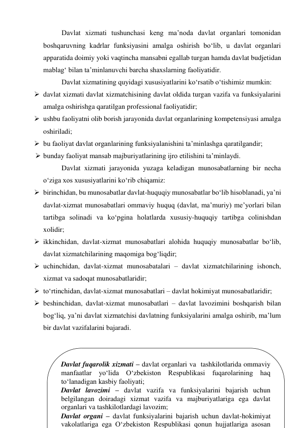 
Davlat xizmati tushunchasi keng maʼnoda davlat organlari tomonidan 
boshqaruvning kadrlar funksiyasini amalga oshirish bo‘lib, u davlat organlari 
apparatida doimiy yoki vaqtincha mansabni egallab turgan hamda davlat budjetidan 
mablag‘ bilan taʼminlanuvchi barcha shaxslarning faoliyatidir. 
Davlat xizmatining quyidagi xususiyatlarini ko‘rsatib o‘tishimiz mumkin:  
 davlat xizmati davlat xizmatchisining davlat oldida turgan vazifa va funksiyalarini 
amalga oshirishga qaratilgan professional faoliyatidir; 
 ushbu faoliyatni olib borish jarayonida davlat organlarining kompetensiyasi amalga 
oshiriladi; 
 bu faoliyat davlat organlarining funksiyalanishini taʼminlashga qaratilgandir; 
 bunday faoliyat mansab majburiyatlarining ijro etilishini taʼminlaydi.  
Davlat xizmati jarayonida yuzaga keladigan munosabatlarning bir necha 
o‘ziga xos xususiyatlarini ko‘rib chiqamiz: 
 birinchidan, bu munosabatlar davlat-huquqiy munosabatlar bo‘lib hisoblanadi, yaʼni 
davlat-xizmat munosabatlari ommaviy huquq (davlat, maʼmuriy) meʼyorlari bilan 
tartibga solinadi va ko‘pgina holatlarda xususiy-huquqiy tartibga colinishdan 
xolidir; 
 ikkinchidan, davlat-xizmat munosabatlari alohida huquqiy munosabatlar bo‘lib, 
davlat xizmatchilarining maqomiga bog‘liqdir; 
 uchinchidan, davlat-xizmat munosabatalari – davlat xizmatchilarining ishonch, 
xizmat va sadoqat munosabatlaridir; 
 to‘rtinchidan, davlat-xizmat munosabatlari – davlat hokimiyat munosabatlaridir; 
 beshinchidan, davlat-xizmat munosabatlari – davlat lavozimini boshqarish bilan 
bog‘liq, yaʼni davlat xizmatchisi davlatning funksiyalarini amalga oshirib, maʼlum 
bir davlat vazifalarini bajaradi.  
 
 
 
 
 
Davlat fuqarolik xizmati – davlat organlari va  tashkilotlarida ommaviy 
manfaatlar yo‘lida O‘zbekiston Respublikasi fuqarolarining haq 
to‘lanadigan kasbiy faoliyati; 
Davlat lavozimi – davlat vazifa va funksiyalarini bajarish uchun 
belgilangan doiradagi xizmat vazifa va majburiyatlariga ega davlat 
organlari va tashkilotlardagi lavozim; 
Davlat organi – davlat funksiyalarini bajarish uchun davlat-hokimiyat 
vakolatlariga ega O‘zbekiston Respublikasi qonun hujjatlariga asosan 
