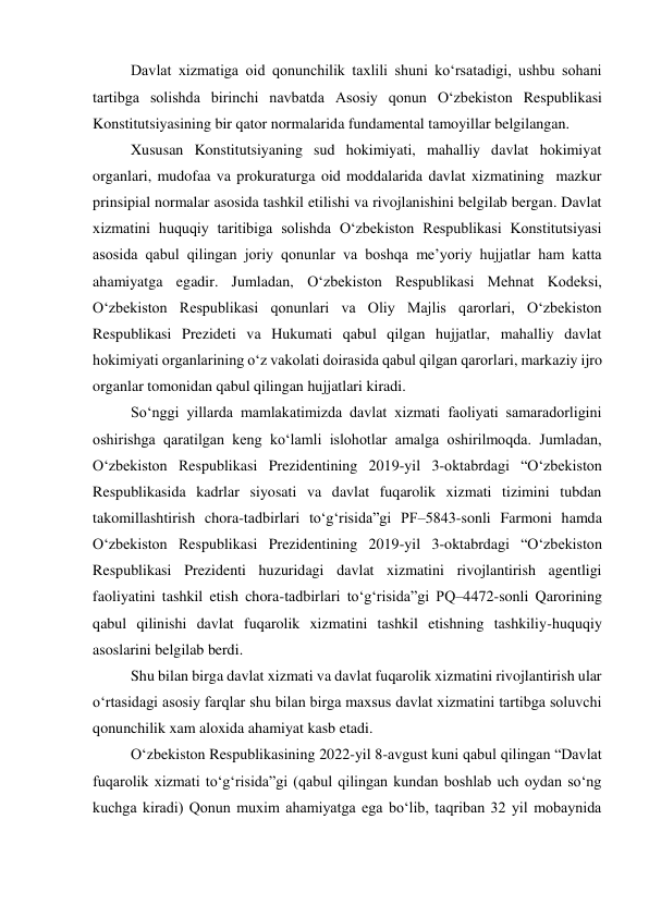  
Davlat xizmatiga oid qonunchilik taxlili shuni ko‘rsatadigi, ushbu sohani 
tartibga solishda birinchi navbatda Asosiy qonun O‘zbekiston Respublikasi 
Konstitutsiyasining bir qator normalarida fundamental tamoyillar belgilangan. 
Xususan Konstitutsiyaning sud hokimiyati, mahalliy davlat hokimiyat 
organlari, mudofaa va prokuraturga oid moddalarida davlat xizmatining  mazkur 
prinsipial normalar asosida tashkil etilishi va rivojlanishini belgilab bergan. Davlat 
xizmatini huquqiy taritibiga solishda O‘zbekiston Respublikasi Konstitutsiyasi 
asosida qabul qilingan joriy qonunlar va boshqa meʼyoriy hujjatlar ham katta 
ahamiyatga egadir. Jumladan, O‘zbekiston Respublikasi Mehnat Kodeksi, 
O‘zbekiston Respublikasi qonunlari va Oliy Majlis qarorlari, O‘zbekiston 
Respublikasi Prezideti va Hukumati qabul qilgan hujjatlar, mahalliy davlat 
hokimiyati organlarining o‘z vakolati doirasida qabul qilgan qarorlari, markaziy ijro 
organlar tomonidan qabul qilingan hujjatlari kiradi.  
So‘nggi yillarda mamlakatimizda davlat xizmati faoliyati samaradorligini 
oshirishga qaratilgan keng ko‘lamli islohotlar amalga oshirilmoqda. Jumladan, 
O‘zbekiston Respublikasi Prezidentining 2019-yil 3-oktabrdagi “O‘zbekiston 
Respublikasida kadrlar siyosati va davlat fuqarolik xizmati tizimini tubdan 
takomillashtirish chora-tadbirlari to‘g‘risida”gi PF–5843-sonli Farmoni hamda 
O‘zbekiston Respublikasi Prezidentining 2019-yil 3-oktabrdagi “O‘zbekiston 
Respublikasi Prezidenti huzuridagi davlat xizmatini rivojlantirish agentligi 
faoliyatini tashkil etish chora-tadbirlari to‘g‘risida”gi PQ–4472-sonli Qarorining 
qabul qilinishi davlat fuqarolik xizmatini tashkil etishning tashkiliy-huquqiy 
asoslarini belgilab berdi. 
Shu bilan birga davlat xizmati va davlat fuqarolik xizmatini rivojlantirish ular 
o‘rtasidagi asosiy farqlar shu bilan birga maxsus davlat xizmatini tartibga soluvchi 
qonunchilik xam aloxida ahamiyat kasb etadi. 
O‘zbekiston Respublikasining 2022-yil 8-avgust kuni qabul qilingan “Davlat 
fuqarolik xizmati to‘g‘risida”gi (qabul qilingan kundan boshlab uch oydan so‘ng 
kuchga kiradi) Qonun muxim ahamiyatga ega bo‘lib, taqriban 32 yil mobaynida 
