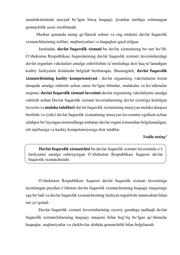  
mamlakatimizda mavjud bo‘lgan biroq huquqiy jixatdan tartibga solinmagan 
qonunchilik asosi xisoblanadi. 
Mazkur qonunda uning qo‘llanish sohasi va eng muhimi davlat fuqarolik 
xizmatchilarining toiflari, majburiyatlari va huquqlari qayd etilgan. 
Jumladan, davlat fuqarolik xizmati bu davlat xizmatining bir turi bo‘lib, 
O‘zbekiston Respublikasi fuqarolarining davlat fuqarolik xizmati lavozimlaridagi 
davlat organlari vakolatlari amalga oshirilishini taʼminlashga doir haq to‘lanadigan 
kasbiy faoliyatini ifodalashi belgilab berilmoqda. Shuningdek, davlat fuqarolik 
xizmatchisining kasbiy kompetensiyasi - davlat organining vakolatlarini lozim 
darajada amalga oshirish uchun zarur bo‘lgan bilimlar, malakalar va ko‘nikmalar 
majmui; davlat fuqarolik xizmati lavozimi-davlat organining vakolatlarini amalga 
oshirish uchun Davlat fuqarolik xizmati lavozimlarining davlat ryestriga kiritilgan 
lavozim va malaka talablari-davlat fuqarolik xizmatining muayyan malaka darajasi 
berilishi va (yoki) davlat fuqarolik xizmatining muayyan lavozimini egallash uchun 
talabgor bo‘layotgan nomzodlarga nisbatan davlat organi tomonidan belgilanadigan, 
ish tajribasiga va kasbiy kompetensiyasiga doir talablar. 
Yodda tuting! 
 
 
 
 
 
O‘zbekiston Respublikasi fuqarosi davlat fuqarolik xizmati lavozimiga 
tayinlangan paytdan eʼtiboran davlat fuqarolik xizmatchisining huquqiy maqomiga 
ega bo‘ladi va davlat fuqarolik xizmatchisining faoliyati tugatilishi munosabati bilan 
uni yo‘qotadi. 
Davlat fuqarolik xizmati lavozimlarining siyosiy guruhiga taalluqli davlat 
fuqarolik xizmatchilarining huquqiy maqomi bilan bog‘liq bo‘lgan qo‘shimcha 
huquqlar, majburiyatlar va cheklovlar alohida qonunchilik bilan belgilanadi. 
Davlat fuqarolik xizmatchisi bu davlat fuqarolik xizmati lavozimida o‘z 
faoliyatini amalga oshirayotgan O‘zbekiston Respublikasi fuqarosi davlat 
fuqarolik xizmatchisidir. 
 
 
 
 
 
