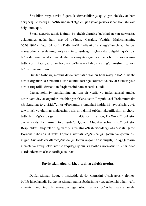  
Shu bilan birga davlat fuqarolik xizmatchilariga qo‘yilgan cheklovlar ham 
aniq belgilab berilgan bo‘lib, undan chetga chiqish javobgarikka sabab bo‘lishi xam 
belgilanmoqda. 
Shuni nazarda tutish lozimki bu cheklovlarning baʼzilari qonun normasiga 
aylangunga qadar ham mavjud bo‘lgan. Masalan, Vazirlar Mahkamasining 
06.03.1992 yildagi 103-sonli «Tadbirkorlik faoliyati bilan shug‘ullanish taqiqlangan 
mansabdor shaxslarning ro‘yxati to‘g‘risida»gi  Qarorida belgilab qo‘yilgan 
bo‘lsada, amalda aksariyat davlat xokimiyati organlari mansabdor shaxslarining 
tadbirkorlik faoliyati bilan bevosita bo‘lmasada bilvosita shug‘ullanishini  guvohi 
bo‘lishimiz mumkin. 
Bundan tashqari, maxsus davlat xizmati organlari ham mavjud bo‘lib, ushbu 
davlat organlarida xizmatni o‘tash alohida tartibga solinishi va davlat xizmati yoki 
davlat fuqarolik xizmatidan farqlanishini ham nazarda tutadi. 
Davlat xokimiy vakolatining maʼlum bir vazifa va funksiyalarini amalga 
oshiruvchi davlat organlari xisoblangan O‘zbekiston Respublikasi Prokuraturasini 
«Prokuratura to‘g‘risida”gi va «Prokuratura organlari kadrlarini tayyorlash, qayta 
tayyorlash va ularning malakasini oshirish tizimini tubdan takomillashtirish chora-
tadbirlari to‘g‘risida”gi                        5438-sonli Farmon, DXXni «O‘zbekiston 
davlat xavfsizlik xizmati to‘g‘risida”gi Qonun, Mudofaa sohasini «O‘zbekiston 
Respublikasi fuqarolarining xarbiy xizmatni o‘tash xaqida”gi 4447-sonli Qaror, 
Bojxona sohasida «Davlat bojxona xizmati to‘g‘risida”gi Qonun va qonun osti 
xujjati, Sudlarda «Sudlar to‘g‘risida”gi Qonun va qonun osti xujjati, Soliq, Qutqaruv 
xizmati va Favqulotda xizmat xaqidagi qonun va boshqa normativ hujjatlar bilan 
ularda xizmatni o‘tash tartibga solinadi. 
   
Davlat xizmatiga kirish, o‘tash va chiqish asoslari 
 
Davlat xizmati huquqiy institutida davlat xizmatini o‘tash asosiy element 
bo‘lib hisoblanadi. Bu davlat-xizmat munosabatlarining yuzaga kelishi bilan, yaʼni 
xizmatchining tegishli mansabni egallashi, mansab bo‘yicha harakatlanishi, 
