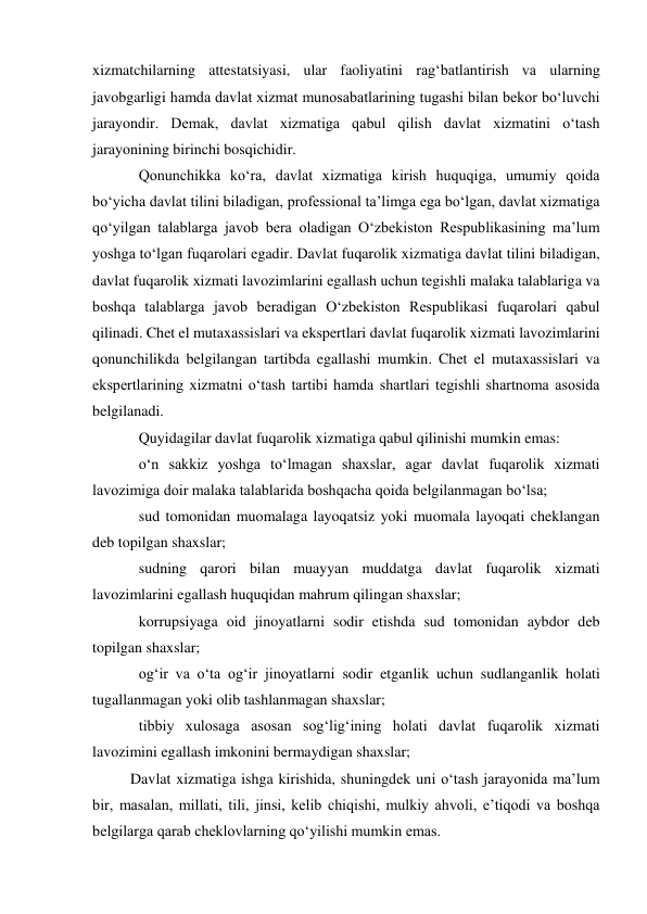  
xizmatchilarning attestatsiyasi, ular faoliyatini rag‘batlantirish va ularning 
javobgarligi hamda davlat xizmat munosabatlarining tugashi bilan bekor bo‘luvchi 
jarayondir. Demak, davlat xizmatiga qabul qilish davlat xizmatini o‘tash 
jarayonining birinchi bosqichidir.  
Qonunchikka ko‘ra, davlat xizmatiga kirish huquqiga, umumiy qoida 
bo‘yicha davlat tilini biladigan, professional taʼlimga ega bo‘lgan, davlat xizmatiga 
qo‘yilgan talablarga javob bera oladigan O‘zbekiston Respublikasining maʼlum 
yoshga to‘lgan fuqarolari egadir. Davlat fuqarolik xizmatiga davlat tilini biladigan, 
davlat fuqarolik xizmati lavozimlarini egallash uchun tegishli malaka talablariga va 
boshqa talablarga javob beradigan O‘zbekiston Respublikasi fuqarolari qabul 
qilinadi. Chet el mutaxassislari va ekspertlari davlat fuqarolik xizmati lavozimlarini 
qonunchilikda belgilangan tartibda egallashi mumkin. Chet el mutaxassislari va 
ekspertlarining xizmatni o‘tash tartibi hamda shartlari tegishli shartnoma asosida 
belgilanadi. 
Quyidagilar davlat fuqarolik xizmatiga qabul qilinishi mumkin emas: 
o‘n sakkiz yoshga to‘lmagan shaxslar, agar davlat fuqarolik xizmati 
lavozimiga doir malaka talablarida boshqacha qoida belgilanmagan bo‘lsa; 
sud tomonidan muomalaga layoqatsiz yoki muomala layoqati cheklangan 
deb topilgan shaxslar; 
sudning qarori bilan muayyan muddatga davlat fuqarolik xizmati 
lavozimlarini egallash huquqidan mahrum qilingan shaxslar; 
korrupsiyaga oid jinoyatlarni sodir etishda sud tomonidan aybdor deb 
topilgan shaxslar; 
og‘ir va o‘ta og‘ir jinoyatlarni sodir etganlik uchun sudlanganlik holati 
tugallanmagan yoki olib tashlanmagan shaxslar; 
tibbiy xulosaga asosan sog‘lig‘ining holati davlat fuqarolik xizmati 
lavozimini egallash imkonini bermaydigan shaxslar; 
Davlat xizmatiga ishga kirishida, shuningdek uni o‘tash jarayonida maʼlum 
bir, masalan, millati, tili, jinsi, kelib chiqishi, mulkiy ahvoli, eʼtiqodi va boshqa 
belgilarga qarab cheklovlarning qo‘yilishi mumkin emas. 
