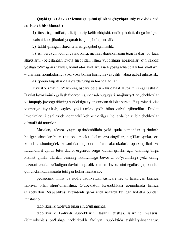  
Quyidagilar davlat xizmatiga qabul qilishni g‘ayriqonuniy ravishda rad 
etish, deb hisoblanadi: 
1) jinsi, irqi, millati, tili, ijtimoiy kelib chiqishi, mulkiy holati, dinga bo‘lgan 
munosabati kabi jihatlariga qarab ishga qabul qilmaslik; 
2) taklif qilingan shaxslarni ishga qabul qilmaslik; 
3) ish beruvchi, qonunga muvofiq, mehnat shartnomasini tuzishi shart bo‘lgan 
shaxslarni (belgilangan kvota hisobidan ishga yuborilgan nogironlar, o‘n sakkiz 
yoshga to‘lmagan shaxslar, homilador ayollar va uch yoshgacha bolasi bor ayollarni 
– ularning homiladorligi yoki yosh bolasi borligini vaj qilib) ishga qabul qilmaslik; 
4) qonun hujjatlarida nazarda tutilgan boshqa hollar. 
Davlat xizmatini o‘tashning asosiy belgisi - bu davlat lavozimini egallashdir. 
Davlat lavozimini egallash fuqaroning mansab huquqlari, majburiyatlari, cheklovlar 
va huquqiy javobgarlikning subʼektiga aylanganidan dalolat beradi. Fuqarolar davlat 
xizmatiga tayinlash, saylov yoki tanlov yo‘li bilan qabul qilinadilar. Davlat 
lavozimlarini egallashda qonunchilikda o‘rnatilgan hollarda baʼzi bir cheklovlar 
o‘rnatilishi mumkin. 
Masalan, o‘zaro yaqin qarindoshlikda yoki quda tomondan qarindosh 
bo‘lgan shaxslar bilan (ota-onalar, aka-ukalar, opa-singillar, o‘g‘illar, qizlar, er-
xotinlar, shuningdek er-xotinlarning ota-onalari, aka-ukalari, opa-singillari va 
farzandlari) aynan bitta davlat organida birga xizmat qilishi, agar ularning birga 
xizmat qilishi ulardan birining ikkinchisiga bevosita bo‘ysunishiga yoki uning 
nazorati ostida bo‘ladigan davlat fuqarolik xizmati lavozimini egallashga, bundan 
qonunchilikda nazarda tutilgan hollar mustasno; 
pedagogik, ilmiy va ijodiy faoliyatdan tashqari haq to‘lanadigan boshqa 
faoliyat bilan shug‘ullanishga, O‘zbekiston Respublikasi qonunlarida hamda 
O‘zbekiston Respublikasi Prezidenti qarorlarida nazarda tutilgan holatlar bundan 
mustasno; 
tadbirkorlik faoliyati bilan shug‘ullanishga; 
tadbirkorlik faoliyati subʼektlarini tashkil etishga, ularning muassisi 
(ishtirokchisi) bo‘lishga, tadbirkorlik faoliyati subʼektida tashkiliy-boshqaruv, 
