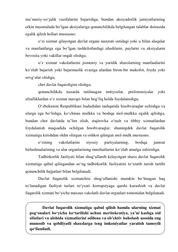  
maʼmuriy-xo‘jalik vazifalarini bajarishga, bundan aksiyadorlik jamiyatlarining 
erkin muomalada bo‘lgan aksiyalariga qonunchilikda belgilangan talablar doirasida 
egalik qilish hollari mustasno; 
o‘zi xizmat qilayotgan davlat organi nazorati ostidagi yoki u bilan aloqalar 
va manfaatlarga ega bo‘lgan tashkilotlardagi ulushlarni, paylarni va aksiyalarni 
bevosita yoki vakillar orqali olishga; 
o‘z xizmat vakolatlarini jismoniy va yuridik shaxslarning manfaatlarini 
ko‘zlab bajarish yoki bajarmaslik evaziga ulardan biron-bir mukofot, foyda yoki 
sovg‘alar olishga; 
chet davlat fuqaroligini olishga; 
qonunchilikda nazarda tutilmagan imtiyozlar, preferensiyalar yoki 
afzalliklardan o‘z xizmat mavqei bilan bog‘liq holda foydalanishga; 
O‘zbekiston Respublikasi hududidan tashqarida hisobvaraqlar ochishga va 
ularga ega bo‘lishga, ko‘chmas mulkka va boshqa mol-mulkka egalik qilishga, 
bundan chet davlatda taʼlim olish, stajirovka o‘tash va tibbiy xizmatlardan 
foydalanish maqsadida ochilgan hisobvaraqlar, shuningdek davlat fuqarolik 
xizmatiga kirishdan oldin olingan va oshkor qilingan mol-mulk mustasno; 
o‘zining 
vakolatlarini 
siyosiy 
partiyalarning, 
boshqa 
jamoat 
birlashmalarining va ular organlarining manfaatlarini ko‘zlab amalga oshirishga. 
Tadbirkorlik faoliyati bilan shug‘ullanib kelayotgan shaxs davlat fuqarolik 
xizmatiga qabul qilingandan so‘ng tadbirkorlik faoliyatini to‘xtatib turish tartibi 
qonunchilik hujjatlari bilan belgilanadi. 
Davlat fuqarolik xizmatchisi shug‘ullanishi mumkin bo‘lmagan haq 
to‘lanadigan faoliyat turlari ro‘yxati korrupsiyaga qarshi kurashish va davlat 
fuqarolik xizmati bo‘yicha maxsus vakolatli davlat organlari tomonidan belgilanadi. 
 
 
 
 
 
Davlat fuqarolik xizmatiga qabul qilish hamda ularning xizmat 
pog‘onalari bo‘yicha ko‘tarilishi uchun meritokratiya, yaʼni kasbga oid 
sifatlari va alohida xizmatlarini odilona va obʼektiv baholash asosida eng 
munosib va qobiliyatli shaxslarga teng imkoniyatlar yaratish tamoyili 
qo‘llaniladi. 
 
 
 
 

