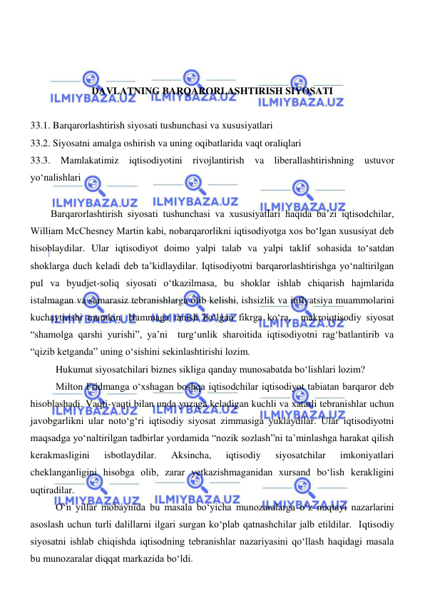  
 
 
 
 
DAVLATNING BARQARORLASHTIRISH SIYOSATI 
 
33.1. Barqarorlashtirish siyosati tushunchasi va xususiyatlari 
33.2. Siyosatni amalga oshirish va uning oqibatlarida vaqt oraliqlari 
33.3. Mamlakatimiz iqtisodiyotini rivojlantirish va liberallashtirishning ustuvor 
yoʻnalishlari 
 
Barqarorlashtirish siyosati tushunchasi va xususiyatlari haqida ba’zi iqtisodchilar, 
William McChesney Martin kabi, nobarqarorlikni iqtisodiyotga xos boʻlgan xususiyat deb 
hisoblaydilar. Ular iqtisodiyot doimo yalpi talab va yalpi taklif sohasida toʻsatdan 
shoklarga duch keladi deb ta’kidlaydilar. Iqtisodiyotni barqarorlashtirishga yoʻnaltirilgan 
pul va byudjet-soliq siyosati oʻtkazilmasa, bu shoklar ishlab chiqarish hajmlarida 
istalmagan va samarasiz tebranishlarga olib kelishi, ishsizlik va inflyatsiya muammolarini 
kuchaytirishi mumkin. Hammaga tanish boʻlgan fikrga koʻra,  makroiqtisodiy siyosat 
“shamolga qarshi yurishi”, ya’ni  turgʻunlik sharoitida iqtisodiyotni ragʻbatlantirib va 
“qizib ketganda” uning oʻsishini sekinlashtirishi lozim.  
Hukumat siyosatchilari biznes sikliga qanday munosabatda boʻlishlari lozim?  
Milton Fridmanga oʻxshagan boshqa iqtisodchilar iqtisodiyot tabiatan barqaror deb 
hisoblashadi. Vaqti-vaqti bilan unda yuzaga keladigan kuchli va xatarli tebranishlar uchun 
javobgarlikni ular notoʻgʻri iqtisodiy siyosat zimmasiga yuklaydilar. Ular iqtisodiyotni 
maqsadga yoʻnaltirilgan tadbirlar yordamida “nozik sozlash”ni ta’minlashga harakat qilish 
kerakmasligini 
isbotlaydilar. 
Aksincha, 
iqtisodiy 
siyosatchilar 
imkoniyatlari 
cheklanganligini hisobga olib, zarar yetkazishmaganidan xursand boʻlish kerakligini 
uqtiradilar. 
Oʻn yillar mobaynida bu masala boʻyicha munozaralarga oʻz nuqtayi nazarlarini 
asoslash uchun turli dalillarni ilgari surgan koʻplab qatnashchilar jalb etildilar.  Iqtisodiy 
siyosatni ishlab chiqishda iqtisodning tebranishlar nazariyasini qoʻllash haqidagi masala 
bu munozaralar diqqat markazida boʻldi.  
