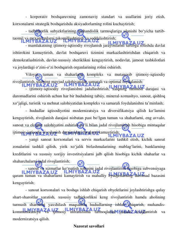  
 
- korporativ boshqaruvning zamonaviy standart va usullarini joriy etish, 
korxonalarni strategik boshqarishda aksiyadorlarning rolini kuchaytirish; 
- tadbirkorlik subyektlarining muhandislik tarmoqlariga ulanishi boʻyicha tartib-
taomil va mexanizmlarni takomillashtirish va soddalashtirish; 
- mamlakatning ijtimoiy-iqtisodiy rivojlanish jarayonlarini tartibga solishda davlat 
ishtirokini kamaytirish, davlat boshqaruvi tizimini markazlashtirishdan chiqarish va 
demokratlashtirish, davlat-xususiy sheriklikni kengaytirish, nodavlat, jamoat tashkilotlari 
va joylardagi oʻzini-oʻzi boshqarish organlarining rolini oshirish. 
Viloyat, tuman va shaharlarni kompleks va mutanosib ijtimoiy-iqtisodiy 
rivojlantirish, ularning mavjud salohiyatidan samarali va optimal foydalanish: 
- ijtimoiy-iqtisodiy rivojlanishni jadallashtirish, xalqning turmush darajasi va 
daromadlarini oshirish uchun har bir hududning tabiiy, mineral-xomashyo, sanoat, qishloq 
xoʻjaligi, turistik va mehnat salohiyatidan kompleks va samarali foydalanishni ta’minlash; 
- hududlar iqtisodiyotini modernizatsiya va diversifikatsiya qilish koʻlamini 
kengaytirish, rivojlanish darajasi nisbatan past boʻlgan tuman va shaharlarni, eng avvalo, 
sanoat va eksport salohiyatini oshirish yoʻli bilan jadal rivojlantirish hisobiga mintaqalar 
ijtimoiy-iqtisodiy rivojlanish darajasidagi farqlarni kamaytirish; 
- yangi sanoat korxonalari va servis markazlarini tashkil etish, kichik sanoat 
zonalarini tashkil qilish, yirik xoʻjalik birlashmalarining mablagʻlarini, banklarning 
kreditlarini va xususiy xorijiy investitsiyalarni jalb qilish hisobiga kichik shaharlar va 
shaharchalarni jadal rivojlantirish; 
- sanoat va xizmatlar koʻrsatish sohasini jadal rivojlantirish hisobiga subvensiyaga 
qaram tuman va shaharlarni kamaytirish va mahalliy byudjetlarning daromad bazasini 
kengaytirish; 
- sanoat korxonalari va boshqa ishlab chiqarish obyektlarini joylashtirishga qulay 
shart-sharoitlar yaratish, xususiy tadbirkorlikni keng rivojlantirish hamda aholining 
turmush sharoitini yaxshilash maqsadida hududlarning ishlab chiqarish, muhandis-
kommunikatsiya va ijtimoiy infratuzilma tarmoqlarini yanada rivojlantirish va 
modernizatsiya qilish. 
Nazorat savollari 
 
