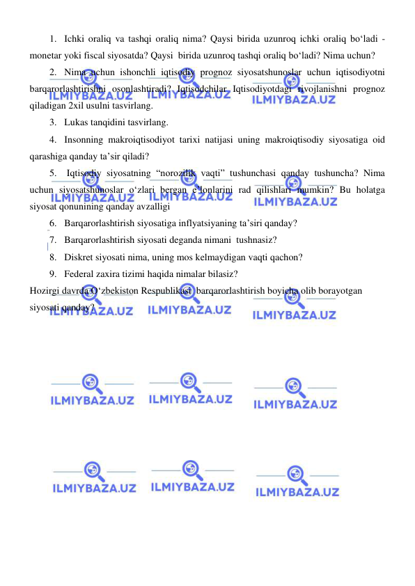  
 
1. Ichki oraliq va tashqi oraliq nima? Qaysi birida uzunroq ichki oraliq boʻladi - 
monetar yoki fiscal siyosatda? Qaysi  birida uzunroq tashqi oraliq boʻladi? Nima uchun? 
2. Nima uchun ishonchli iqtisodiy prognoz siyosatshunoslar uchun iqtisodiyotni 
barqarorlashtirishni osonlashtiradi? Iqtisodchilar Iqtisodiyotdagi rivojlanishni prognoz 
qiladigan 2xil usulni tasvirlang. 
3. Lukas tanqidini tasvirlang. 
4. Insonning makroiqtisodiyot tarixi natijasi uning makroiqtisodiy siyosatiga oid 
qarashiga qanday ta’sir qiladi? 
5.  Iqtisodiy siyosatning “norozilik vaqti” tushunchasi qanday tushuncha? Nima 
uchun siyosatshunoslar oʻzlari bergan e’lonlarini rad qilishlari mumkin? Bu holatga 
siyosat qonunining qanday avzalligi  
6. Barqarorlashtirish siyosatiga inflyatsiyaning ta’siri qanday? 
7. Barqarorlashtirish siyosati deganda nimani  tushnasiz? 
8. Diskret siyosati nima, uning mos kelmaydigan vaqti qachon? 
9. Federal zaxira tizimi haqida nimalar bilasiz? 
Hozirgi davrda Oʻzbekiston Respublikasi  barqarorlashtirish boyicha olib borayotgan   
siyosati qanday? 
