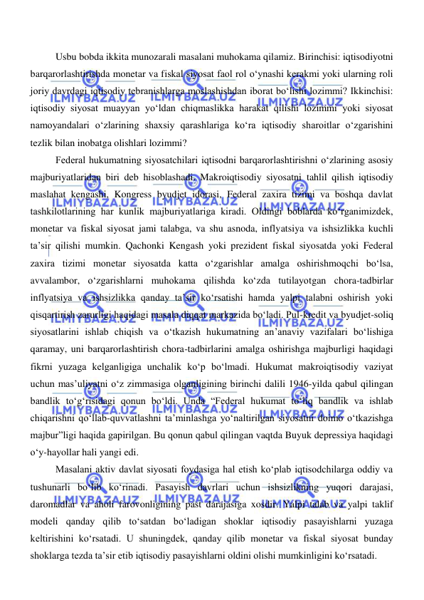  
 
 
Usbu bobda ikkita munozarali masalani muhokama qilamiz. Birinchisi: iqtisodiyotni 
barqarorlashtirishda monetar va fiskal siyosat faol rol oʻynashi kerakmi yoki ularning roli 
joriy davrdagi iqtisodiy tebranishlarga moslashishdan iborat boʻlishi lozimmi? Ikkinchisi: 
iqtisodiy siyosat muayyan yoʻldan chiqmaslikka harakat qilishi lozimmi yoki siyosat 
namoyandalari oʻzlarining shaxsiy qarashlariga koʻra iqtisodiy sharoitlar oʻzgarishini 
tezlik bilan inobatga olishlari lozimmi? 
Federal hukumatning siyosatchilari iqtisodni barqarorlashtirishni oʻzlarining asosiy 
majburiyatlaridan biri deb hisoblashadi. Makroiqtisodiy siyosatni tahlil qilish iqtisodiy 
maslahat kengashi, Kongress byudjet idorasi, Federal zaxira tizimi va boshqa davlat 
tashkilotlarining har kunlik majburiyatlariga kiradi. Oldingi boblarda koʻrganimizdek, 
monetar va fiskal siyosat jami talabga, va shu asnoda, inflyatsiya va ishsizlikka kuchli 
taʼsir qilishi mumkin. Qachonki Kengash yoki prezident fiskal siyosatda yoki Federal 
zaxira tizimi monetar siyosatda katta oʻzgarishlar amalga oshirishmoqchi boʻlsa, 
avvalambor, oʻzgarishlarni muhokama qilishda koʻzda tutilayotgan chora-tadbirlar 
inflyatsiya va ishsizlikka qanday ta’sir koʻrsatishi hamda yalpi talabni oshirish yoki 
qisqartirish zarurligi haqidagi masala diqqat markazida boʻladi. Pul-kredit va byudjet-soliq 
siyosatlarini ishlab chiqish va oʻtkazish hukumatning an’anaviy vazifalari boʻlishiga 
qaramay, uni barqarorlashtirish chora-tadbirlarini amalga oshirishga majburligi haqidagi 
fikrni yuzaga kelganligiga unchalik koʻp boʻlmadi. Hukumat makroiqtisodiy vaziyat 
uchun mas’uliyatni oʻz zimmasiga olganligining birinchi dalili 1946-yilda qabul qilingan 
bandlik toʻgʻrisidagi qonun boʻldi. Unda “Federal hukumat toʻliq bandlik va ishlab 
chiqarishni qoʻllab-quvvatlashni ta’minlashga yoʻnaltirilgan siyosatni doimo oʻtkazishga 
majbur”ligi haqida gapirilgan. Bu qonun qabul qilingan vaqtda Buyuk depressiya haqidagi 
oʻy-hayollar hali yangi edi. 
 
Masalani aktiv davlat siyosati foydasiga hal etish koʻplab iqtisodchilarga oddiy va 
tushunarli boʻlib koʻrinadi. Pasayish davrlari uchun ishsizlikning yuqori darajasi, 
daromadlar va aholi farovonligining past darajasiga xosdir. Yalpi talab va yalpi taklif 
modeli qanday qilib toʻsatdan boʻladigan shoklar iqtisodiy pasayishlarni yuzaga 
keltirishini koʻrsatadi. U shuningdek, qanday qilib monetar va fiskal siyosat bunday 
shoklarga tezda ta’sir etib iqtisodiy pasayishlarni oldini olishi mumkinligini koʻrsatadi.  
