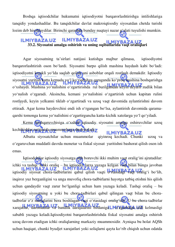  
 
Boshqa iqtisodchilar hukumatni iqtisodiyotni barqarorlashtirishga intilishlariga 
tanqidiy yondashadilar. Bu tanqidchilar davlat makroiqtisodiy siyosatdan chetda turishi 
lozim deb hisoblaydilar. Birinchi qarashda bunday nuqtayi nazar gʻalati tuyulishi mumkin.  
 
33.2. Siyosatni amalga oshirish va uning oqibatlarida vaqt oraliqlari 
 
Agar siyosatning ta’sirlari natijasi kutishga majbur qilmasa,  iqtisodiyotni 
barqarorlashtirish oson boʻlardi. Siyosatni barpo qilish mashina haydash kabi boʻladi: 
iqtisodiyotni kerakli yoʻlda saqlab qolish uni asboblar orqali rostlash demakdir. Iqtisodiy  
siyosatni yuritish katta kemada yoʻl koʻrsatishga qaraganda koʻproq mashina boshqarishga 
oʻxshaydi. Mashina yoʻnalishini oʻzgartirishda  rul burilgandan keyin deyarli zudlik bilan 
yoʻnalish oʻzgaradi. Aksincha, kemani yoʻnalishini oʻzgartirish uchun kapitan rulini 
rostlaydi, keyin yelkanni tiklab oʻzgartiradi va uzoq vaqt davomida aylantirishni davom 
ettiradi. Agar kema haydovchisi endi ish oʻrgangan boʻlsa, aylantirish davomida qarama-
qarshi tomonga kema yoʻnalishini oʻzgartirguncha katta-kichik xatolarga yoʻl qoʻyiladi.  
Kema boshqaruvchisiga oʻxshab iqtisodiy siyosatni amalga oshiruvchilar uzoq 
kechikishlar natijasida muammolarga duch keladi.  
Albatta siyosatchilar uchun muammolar  qiyinroq kechadi. Chunki  uzoq va 
oʻzgaruvchan muddatli davrda monetar va fiskal siyosat  yuritishni bashorat qilish oson ish 
emas.  
Iqtisodchilar iqtisodiy siyosatga olib boruvchi ikki muhim vaqt oraligʻini ajratadilar: 
ichki va tashqi. Ichki oraliq – bu iqtisodiy larza yuzaga kelgan vaqt bilan bunga javoban 
iqtisodiy siyosat chora-tadbirlarini qabul qilish vaqti oʻrtasidagi vaqt oraligʻi boʻlib, 
inqiroz yuz berganligini va unga muvofiq chora-tadbirlarni hayotga tatbiq etishni his qilish 
uchun qandaydir vaqt zarur boʻlganligi uchun ham yuzaga keladi. Tashqi oraliq – bu  
iqtisodiy siyosatning u yoki bu chora-tadbirlari qabul qilingan vaqt bilan bu chora-
tadbirlar oʻz natijalarini bera boshlagan vaqt oʻrtasidagi oraligʻidir. U bu chora-tadbirlar 
xarajatlar, daromadlar va bandlik darajalarini birdaniga   oʻzgarishga olib kelmasligi 
sababli yuzaga keladi.Iqtisodiyotni barqarorlashtirishda fiskal siyosatni amalga oshirish 
uzoq davom etadigan ichki oraliqlarning markaziy muammosidir. Ayniqsa bu holat AQSh 
uchun haqiqat, chunki byudjet xarajatlari yoki soliqlarni qayta koʻrib chiqish uchun odatda 
