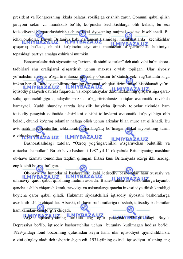  
 
prezident va Kongressning ikkala palatasi roziligiga erishish zarur. Qonunni qabul qilish 
jarayoni sekin va murakkab boʻlib, koʻpincha kechikishlarga olib keladi, bu esa 
iqtisodiyotni barqarorlashtirish uchun fiskal siyosatning mujmal vositasi hisoblanadi. Bu 
ichki oraliqlar, Buyuk Britaniya kabi parlament tizimidagi mamlakatlarda  kechikishlar 
qisqaroq boʻladi, chunki koʻpincha siyosatni muntazam oʻzgartirishda hokimiyat 
tepasidagi partiya amalga oshirishi mumkin.  
Barqarorlashtirish siyosatining “avtomatik stabilizatorlar” deb ataluvchi ba’zi chora-
tadbirlari shu oraliqlarni qisqartirish uchun maxsus oʻylab topilgan. Ular siyosiy 
yoʻnalishni maxsus oʻzgartirishlarsiz iqtisodiy oʻsishni toʻxtatish yoki ragʻbatlantirishga 
imkon beradi. Bunday stabilizatorlarning daromad soliqlari tizimi misol hisoblanadi yaʼni: 
iqtisodiy pasayish davrida fuqarolar va korporatsiyalar daromadlarining qisqarishiga qarab 
soliq qonunchiligiga qandaydir maxsus oʻzgartirishlarsiz soliqlar avtomatik ravishda 
kamayadi. Xuddi shunday tarzda ishsizlik boʻyicha ijtimoiy tolovlar tizimida ham 
iqtisodiy pasayish oqibatida ishsizlikni oʻsishi toʻlovlarni avtomatik koʻpayishiga olib 
keladi, chunki koʻproq odamlar nafaqa olish uchun arizalar bilan murojaat qilishadi. Bu 
avtomatik stabilizatortlar ichki oraliqlarga bogʻliq boʻlmagan fiskal siyosatning turini 
oʻzida aks ettiradi. 
Bashoratlashdagi xatolar, “Ozroq yogʻingarchilik, oʻzgaruvchan bulutlilik va 
oʻrtacha shamollar”. Bu ob-havo bashorati 1987-yil 14-oktyabrda Britaniyaning mashhur 
ob-havo xizmati tomonidan taqdim qilingan. Ertasi kuni Britaniyada oxirgi ikki asrdagi 
eng kuchli boʻron boʻlgan.  
Ob-havo maʼlumotlarini bashoratlash kabi iqtisodiy bashoratlar ham xususiy va 
ommaviy  qaror qabul qilishning muhim asosidir. Biznes rahbarlari bashoratlarga tayanib, 
qancha  ishlab chiqarish kerak, zavodga va uskunalarga qancha investitsiya tikish kerakligi 
boyicha qaror qabul qiladi. Hukumat siyosatchilari iqtisodiy siyosatni bashoratlarga 
asoslanib ishlab chiqadilar. Afsuski, ob-havo bashoratlariga oʻxshab, iqtisodiy bashoratlar 
ham kamdan-kam toʻgʻri chiqadi.  
AQSh iqtisodiyotining tarixida eng ogʻir pasayish 1930-yillardagi Buyuk 
Depressiya boʻlib, iqtisodiy bashoratchilar uchun  butunlay kutilmagan hodisa boʻldi. 
1929-yildagi fond bozorining qulashidan keyin ham, ular iqtisodiyot qiyinchiliklarsiz 
oʻzini oʻnglay oladi deb ishontirishgan edi. 1931-yilning oxirida iqtisodiyot  oʻzining eng 
