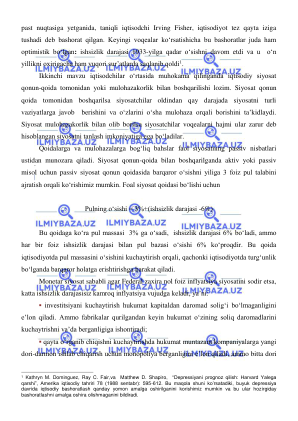  
 
past nuqtasiga yetganida, taniqli iqtisodchi Irving Fisher, iqtisodiyot tez qayta iziga 
tushadi deb bashorat qilgan. Keyingi voqealar koʻrsatishicha bu bashoratlar juda ham 
optimistik boʻlgan: ishsizlik darajasi 1933-yilga qadar oʻsishni davom etdi va u  oʻn  
yillikni oxirigacha ham yuqori surʼatlarda saqlanib qoldi1. 
Ikkinchi mavzu iqtisodchilar oʻrtasida muhokama qilinganda iqtisodiy siyosat 
qonun-qoida tomonidan yoki mulohazakorlik bilan boshqarilishi lozim. Siyosat qonun 
qoida tomonidan boshqarilsa siyosatchilar oldindan qay darajada siyosatni turli 
vaziyatlarga javob  berishini va oʻzlarini oʻsha mulohaza orqali borishini ta’kidlaydi. 
Siyosat mulohazakorlik bilan olib borilsa siyosatchilar voqealarni hajmi ular zarur deb 
hisoblangan siyosatni tanlash imkoniyatiga ega boʻladilar.  
Qoidalarga va mulohazalarga bogʻliq bahslar faol siyosatning passiv nisbatlari 
ustidan munozara qiladi. Siyosat qonun-qoida bilan boshqarilganda aktiv yoki passiv 
misol uchun passiv siyosat qonun qoidasida barqaror oʻsishni yiliga 3 foiz pul talabini 
ajratish orqali koʻrishimiz mumkin. Foal siyosat qoidasi boʻlishi uchun  
 
Pulning oʻsishi = 3%+(ishsizlik darajasi -6%) 
 
Bu qoidaga koʻra pul massasi  3% ga oʻsadi,  ishsizlik darajasi 6% boʻladi, ammo 
har bir foiz ishsizlik darajasi bilan pul bazasi oʻsishi 6% koʻproqdir. Bu qoida 
iqtisodiyotda pul massasini oʻsishini kuchaytirish orqali, qachonki iqtisodiyotda turgʻunlik 
boʻlganda barqaror holatga erishtirishga harakat qiladi. 
Monetar siyosat sababli agar Federal zaxira nol foiz inflyatsiya siyosatini sodir etsa, 
katta ishsizlik darajasisiz kamroq inflyatsiya vujudga keladi, yaʼni:  
▪ investitsiyani kuchaytirish hukumat kapitaldan daromad soligʻi boʻlmaganligini 
eʼlon qiladi. Ammo fabrikalar qurilgandan keyin hukumat oʻzining soliq daromadlarini 
kuchaytrishni vaʼda berganligiga ishontiradi; 
▪ qayta oʻrganib chiqishni kuchaytirishda hukumat muntazam kompaniyalarga yangi 
dori-darmon ishlab chiqarish uchun monopoliya berganligini eʼlon qiladi, ammo bitta dori 
                                                           
1 Kathryn M. Dominguez, Ray C. Fair,va  Matthew D. Shapiro,  “Depressiyani prognoz qilish: Harvard Yalega 
qarshi”, Amerika iqtisodiy tahriri 78 (1988 sentabr): 595-612. Bu maqola shuni ko’rsatadiki, buyuk depressiya 
davrida iqtisodiy bashoratlash qanday yomon amalga oshirilganini korishimiz mumkin va bu ular hozirgiday 
bashoratlashni amalga oshira olishmaganini bildiradi.  
