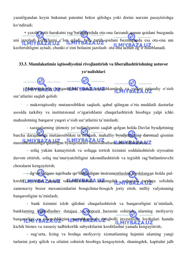  
 
yaratilgandan keyin hukumat patentni bekor qilishga yoki dorini narxini pasaytirishga 
koʻndiradi; 
▪ yaxshi xatti-harakatni ragʻbatlantirishda ota-ona farzandi qonun qoidani buzganda 
uni jazolash kerakligini eʼlon qiladi, bola tartib-qoidani buzmaganda esa ota-ona uni 
kechirishligini aytadi, chunki oʻzini bolasini jazolash  ota-ona uchun ogʻir hisoblanadi.  
 
33.3. Mamlakatimiz iqtisodiyotini rivojlantirish va liberallashtirishning ustuvor 
yoʻnalishlari 
 
 Makroiqtisodiy barqarorlikni yanada mustahkamlash va yuqori iqtisodiy oʻsish 
sur’atlarini saqlab qolish: 
- makroiqtisodiy mutanosiblikni saqlash, qabul qilingan oʻrta muddatli dasturlar 
asosida tarkibiy va institutsional oʻzgarishlarni chuqurlashtirish hisobiga yalpi ichki 
mahsulotning barqaror yuqori oʻsish sur’atlarini ta’minlash; 
- xarajatlarning ijtimoiy yoʻnaltirilganini saqlab qolgan holda Davlat byudjetining 
barcha darajalarida mutanosiblikni ta’minlash, mahalliy byudjetlarning daromad qismini 
mustahkamlashga qaratilgan byudjetlararo munosabatlarni takomillashtirish; 
- soliq yukini kamaytirish va soliqqa tortish tizimini soddalashtirish siyosatini 
davom ettirish, soliq ma’muriyatchiligini takomillashtirish va tegishli ragʻbatlantiruvchi 
choralarni kengaytirish; 
- ilgʻor xalqaro tajribada qoʻllaniladigan instrumentlardan foydalangan holda pul-
kredit siyosatini yanada takomillashtirish, shuningdek, valyutani tartibga solishda 
zamonaviy bozor mexanizmlarini bosqichma-bosqich joriy etish, milliy valyutaning 
barqarorligini ta’minlash; 
- bank tizimini isloh qilishni chuqurlashtirish va barqarorligini ta’minlash, 
banklarning kapitallashuv darajasi va depozit bazasini oshirish, ularning moliyaviy 
barqarorligi va ishonchliligini mustahkamlash, istiqbolli investitsiya loyihalari hamda 
kichik biznes va xususiy tadbirkorlik subyektlarini kreditlashni yanada kengaytirish; 
- sugʻurta, lizing va boshqa moliyaviy xizmatlarning hajmini ularning yangi 
turlarini joriy qilish va sifatini oshirish hisobiga kengaytirish, shuningdek, kapitalni jalb 
