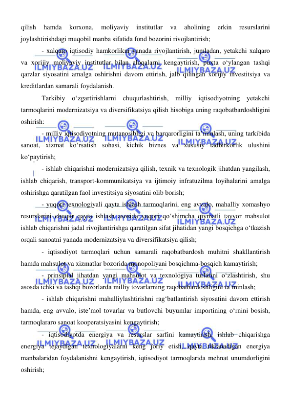 
 
qilish 
hamda 
korxona, 
moliyaviy 
institutlar 
va 
aholining 
erkin 
resurslarini 
joylashtirishdagi muqobil manba sifatida fond bozorini rivojlantirish; 
- xalqaro iqtisodiy hamkorlikni yanada rivojlantirish, jumladan, yetakchi xalqaro 
va xorijiy moliyaviy institutlar bilan aloqalarni kengaytirish, puxta oʻylangan tashqi 
qarzlar siyosatini amalga oshirishni davom ettirish, jalb qilingan xorijiy investitsiya va 
kreditlardan samarali foydalanish. 
Tarkibiy oʻzgartirishlarni chuqurlashtirish, milliy iqtisodiyotning yetakchi 
tarmoqlarini modernizatsiya va diversifikatsiya qilish hisobiga uning raqobatbardoshligini 
oshirish: 
- milliy iqtisodiyotning mutanosibligi va barqarorligini ta’minlash, uning tarkibida 
sanoat, xizmat koʻrsatish sohasi, kichik biznes va xususiy tadbirkorlik ulushini 
koʻpaytirish; 
- ishlab chiqarishni modernizatsiya qilish, texnik va texnologik jihatdan yangilash, 
ishlab chiqarish, transport-kommunikatsiya va ijtimoiy infratuzilma loyihalarini amalga 
oshirishga qaratilgan faol investitsiya siyosatini olib borish; 
- yuqori texnologiyali qayta ishlash tarmoqlarini, eng avvalo, mahalliy xomashyo 
resurslarini chuqur qayta ishlash asosida yuqori qoʻshimcha qiymatli tayyor mahsulot 
ishlab chiqarishni jadal rivojlantirishga qaratilgan sifat jihatidan yangi bosqichga oʻtkazish 
orqali sanoatni yanada modernizatsiya va diversifikatsiya qilish; 
- iqtisodiyot tarmoqlari uchun samarali raqobatbardosh muhitni shakllantirish 
hamda mahsulot va xizmatlar bozorida monopoliyani bosqichma-bosqich kamaytirish; 
- prinsipial jihatdan yangi mahsulot va texnologiya turlarini oʻzlashtirish, shu 
asosda ichki va tashqi bozorlarda milliy tovarlarning raqobatbardoshligini ta’minlash; 
- ishlab chiqarishni mahalliylashtirishni ragʻbatlantirish siyosatini davom ettirish 
hamda, eng avvalo, iste’mol tovarlar va butlovchi buyumlar importining oʻrnini bosish, 
tarmoqlararo sanoat kooperatsiyasini kengaytirish; 
- iqtisodiyotda energiya va resurslar sarfini kamaytirish, ishlab chiqarishga 
energiya tejaydigan texnologiyalarni keng joriy etish, qayta tiklanadigan energiya 
manbalaridan foydalanishni kengaytirish, iqtisodiyot tarmoqlarida mehnat unumdorligini 
oshirish; 

