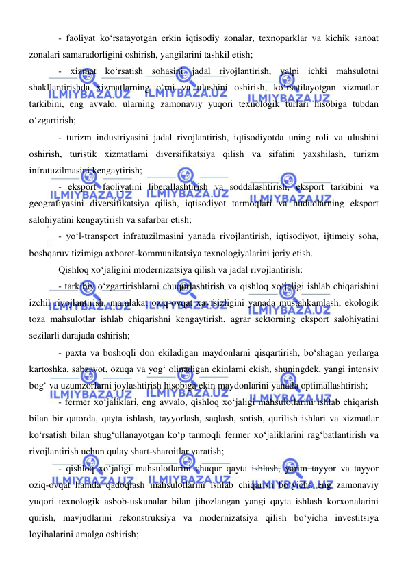  
 
- faoliyat koʻrsatayotgan erkin iqtisodiy zonalar, texnoparklar va kichik sanoat 
zonalari samaradorligini oshirish, yangilarini tashkil etish; 
- xizmat koʻrsatish sohasini jadal rivojlantirish, yalpi ichki mahsulotni 
shakllantirishda xizmatlarning oʻrni va ulushini oshirish, koʻrsatilayotgan xizmatlar 
tarkibini, eng avvalo, ularning zamonaviy yuqori texnologik turlari hisobiga tubdan 
oʻzgartirish; 
- turizm industriyasini jadal rivojlantirish, iqtisodiyotda uning roli va ulushini 
oshirish, turistik xizmatlarni diversifikatsiya qilish va sifatini yaxshilash, turizm 
infratuzilmasini kengaytirish; 
- eksport faoliyatini liberallashtirish va soddalashtirish, eksport tarkibini va 
geografiyasini diversifikatsiya qilish, iqtisodiyot tarmoqlari va hududlarning eksport 
salohiyatini kengaytirish va safarbar etish; 
- yoʻl-transport infratuzilmasini yanada rivojlantirish, iqtisodiyot, ijtimoiy soha, 
boshqaruv tizimiga axborot-kommunikatsiya texnologiyalarini joriy etish. 
Qishloq xoʻjaligini modernizatsiya qilish va jadal rivojlantirish: 
- tarkibiy oʻzgartirishlarni chuqurlashtirish va qishloq xoʻjaligi ishlab chiqarishini 
izchil rivojlantirish, mamlakat oziq-ovqat xavfsizligini yanada mustahkamlash, ekologik 
toza mahsulotlar ishlab chiqarishni kengaytirish, agrar sektorning eksport salohiyatini 
sezilarli darajada oshirish; 
- paxta va boshoqli don ekiladigan maydonlarni qisqartirish, boʻshagan yerlarga 
kartoshka, sabzavot, ozuqa va yogʻ olinadigan ekinlarni ekish, shuningdek, yangi intensiv 
bogʻ va uzumzorlarni joylashtirish hisobiga ekin maydonlarini yanada optimallashtirish; 
- fermer xoʻjaliklari, eng avvalo, qishloq xoʻjaligi mahsulotlarini ishlab chiqarish 
bilan bir qatorda, qayta ishlash, tayyorlash, saqlash, sotish, qurilish ishlari va xizmatlar 
koʻrsatish bilan shugʻullanayotgan koʻp tarmoqli fermer xoʻjaliklarini ragʻbatlantirish va 
rivojlantirish uchun qulay shart-sharoitlar yaratish; 
- qishloq xoʻjaligi mahsulotlarini chuqur qayta ishlash, yarim tayyor va tayyor 
oziq-ovqat hamda qadoqlash mahsulotlarini ishlab chiqarish boʻyicha eng zamonaviy 
yuqori texnologik asbob-uskunalar bilan jihozlangan yangi qayta ishlash korxonalarini 
qurish, mavjudlarini rekonstruksiya va modernizatsiya qilish boʻyicha investitsiya 
loyihalarini amalga oshirish; 
