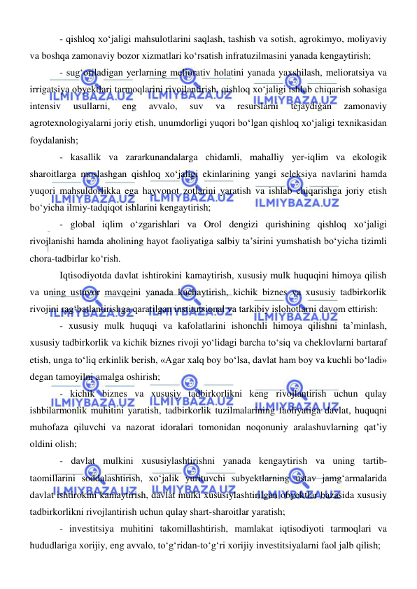  
 
- qishloq xoʻjaligi mahsulotlarini saqlash, tashish va sotish, agrokimyo, moliyaviy 
va boshqa zamonaviy bozor xizmatlari koʻrsatish infratuzilmasini yanada kengaytirish; 
- sugʻoriladigan yerlarning meliorativ holatini yanada yaxshilash, melioratsiya va 
irrigatsiya obyektlari tarmoqlarini rivojlantirish, qishloq xoʻjaligi ishlab chiqarish sohasiga 
intensiv 
usullarni, 
eng 
avvalo, 
suv 
va 
resurslarni 
tejaydigan 
zamonaviy 
agrotexnologiyalarni joriy etish, unumdorligi yuqori boʻlgan qishloq xoʻjaligi texnikasidan 
foydalanish; 
- kasallik va zararkunandalarga chidamli, mahalliy yer-iqlim va ekologik 
sharoitlarga moslashgan qishloq xoʻjaligi ekinlarining yangi seleksiya navlarini hamda 
yuqori mahsuldorlikka ega hayvonot zotlarini yaratish va ishlab chiqarishga joriy etish 
boʻyicha ilmiy-tadqiqot ishlarini kengaytirish; 
- global iqlim oʻzgarishlari va Orol dengizi qurishining qishloq xoʻjaligi 
rivojlanishi hamda aholining hayot faoliyatiga salbiy ta’sirini yumshatish boʻyicha tizimli 
chora-tadbirlar koʻrish. 
Iqtisodiyotda davlat ishtirokini kamaytirish, xususiy mulk huquqini himoya qilish 
va uning ustuvor mavqeini yanada kuchaytirish, kichik biznes va xususiy tadbirkorlik 
rivojini ragʻbatlantirishga qaratilgan institutsional va tarkibiy islohotlarni davom ettirish: 
- xususiy mulk huquqi va kafolatlarini ishonchli himoya qilishni ta’minlash, 
xususiy tadbirkorlik va kichik biznes rivoji yoʻlidagi barcha toʻsiq va cheklovlarni bartaraf 
etish, unga toʻliq erkinlik berish, «Agar xalq boy boʻlsa, davlat ham boy va kuchli boʻladi» 
degan tamoyilni amalga oshirish; 
- kichik biznes va xususiy tadbirkorlikni keng rivojlantirish uchun qulay 
ishbilarmonlik muhitini yaratish, tadbirkorlik tuzilmalarining faoliyatiga davlat, huquqni 
muhofaza qiluvchi va nazorat idoralari tomonidan noqonuniy aralashuvlarning qat’iy 
oldini olish; 
- davlat mulkini xususiylashtirishni yanada kengaytirish va uning tartib-
taomillarini soddalashtirish, xoʻjalik yurituvchi subyektlarning ustav jamgʻarmalarida 
davlat ishtirokini kamaytirish, davlat mulki xususiylashtirilgan obyektlar bazasida xususiy 
tadbirkorlikni rivojlantirish uchun qulay shart-sharoitlar yaratish; 
- investitsiya muhitini takomillashtirish, mamlakat iqtisodiyoti tarmoqlari va 
hududlariga xorijiy, eng avvalo, toʻgʻridan-toʻgʻri xorijiy investitsiyalarni faol jalb qilish; 
