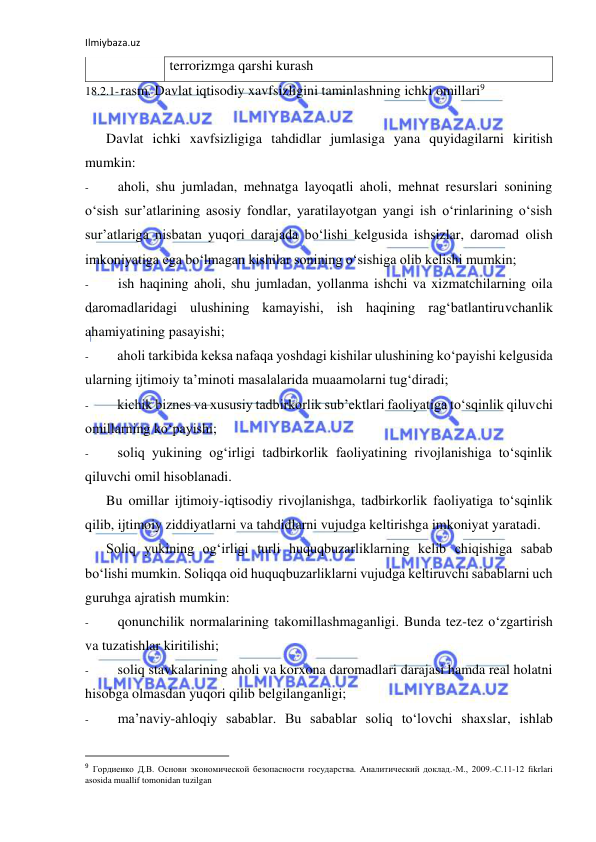 Ilmiybaza.uz 
 
terrorizmga qarshi kurash 
18.2.1- rasm. Davlat iqtisodiy xavfsizligini taminlashning ichki omillari9 
 
Davlat ichki xavfsizligiga tahdidlar jumlasiga yana quyidagilarni kiritish 
mumkin: 
- 
aholi, shu jumladan, mehnatga layoqatli aholi, mehnat resurslari sonining 
o‘sish sur’atlarining asosiy fondlar, yaratilayotgan yangi ish o‘rinlarining o‘sish 
sur’atlariga nisbatan yuqori darajada bo‘lishi kelgusida ishsizlar, daromad olish 
imkoniyatiga ega bo‘lmagan kishilar sonining o‘sishiga olib kelishi mumkin; 
- 
ish haqining aholi, shu jumladan, yollanma ishchi va xizmatchilarning oila 
daromadlaridagi ulushining kamayishi, ish haqining rag‘batlantiruvchanlik 
ahamiyatining pasayishi; 
- 
aholi tarkibida keksa nafaqa yoshdagi kishilar ulushining ko‘payishi kelgusida 
ularning ijtimoiy ta’minoti masalalarida muaamolarni tug‘diradi; 
- 
kichik biznes va xususiy tadbirkorlik sub’ektlari faoliyatiga to‘sqinlik qiluvchi 
omillarning ko‘payishi; 
- 
soliq yukining og‘irligi tadbirkorlik faoliyatining rivojlanishiga to‘sqinlik 
qiluvchi omil hisoblanadi. 
Bu omillar ijtimoiy-iqtisodiy rivojlanishga, tadbirkorlik faoliyatiga to‘sqinlik 
qilib, ijtimoiy ziddiyatlarni va tahdidlarni vujudga keltirishga imkoniyat yaratadi. 
Soliq yukining og‘irligi turli huquqbuzarliklarning kelib chiqishiga sabab 
bo‘lishi mumkin. Soliqqa oid huquqbuzarliklarni vujudga keltiruvchi sabablarni uch 
guruhga ajratish mumkin: 
- 
qonunchilik normalarining takomillashmaganligi. Bunda tez-tez o‘zgartirish 
va tuzatishlar kiritilishi; 
- 
soliq stavkalarining aholi va korxona daromadlari darajasi hamda real holatni 
hisobga olmasdan yuqori qilib belgilanganligi; 
- 
ma’naviy-ahloqiy sabablar. Bu sabablar soliq to‘lovchi shaxslar, ishlab 
                                                           
9 Гордиенко Д.В. Основн экономической безопасности государства. Аналитический доклад.-М., 2009.-С.11-12 fikrlari 
asosida muallif tomonidan tuzilgan 
