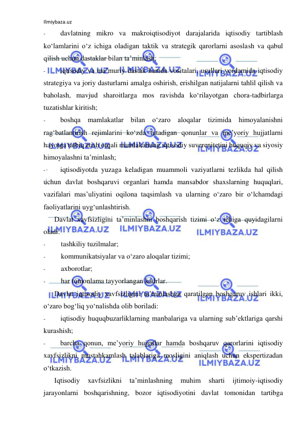 Ilmiybaza.uz 
 
- 
davlatning mikro va makroiqtisodiyot darajalarida iqtisodiy tartiblash 
ko‘lamlarini o‘z ichiga oladigan taktik va strategik qarorlarni asoslash va qabul 
qilish uchun dastaklar bilan ta’minlash; 
- 
iqtisodiy va ma’muriy dastak hamda vositalari, usullari yordamida iqtisodiy 
strategiya va joriy dasturlarni amalga oshirish, erishilgan natijalarni tahlil qilish va 
baholash, mavjud sharoitlarga mos ravishda ko‘rilayotgan chora-tadbirlarga 
tuzatishlar kiritish; 
- 
boshqa mamlakatlar bilan o‘zaro aloqalar tizimida himoyalanishni 
rag‘batlantirish rejimlarini ko‘zda tutadigan qonunlar va me’yoriy hujjatlarni 
hayotga tatbiq etish orqali mamlakatning iqtisodiy suverenitetini huquqiy va siyosiy 
himoyalashni ta’minlash; 
- 
iqtisodiyotda yuzaga keladigan muammoli vaziyatlarni tezlikda hal qilish 
uchun davlat boshqaruvi organlari hamda mansabdor shaxslarning huquqlari, 
vazifalari mas’uliyatini oqilona taqsimlash va ularning o‘zaro bir o‘lchamdagi 
faoliyatlarini uyg‘unlashtirish. 
Davlat xavfsizligini ta’minlashni boshqarish tizimi o‘z ichiga quyidagilarni 
oladi: 
- 
tashkiliy tuzilmalar; 
- 
kommunikatsiyalar va o‘zaro aloqalar tizimi; 
- 
axborotlar; 
- 
har tomonlama tayyorlangan kadrlar. 
Davlat iqtisodiy xavfsizligini ta’minlashga qaratilgan boshqaruv ishlari ikki, 
o‘zaro bog‘liq yo‘nalishda olib boriladi: 
- 
iqtisodiy huquqbuzarliklarning manbalariga va ularning sub’ektlariga qarshi 
kurashish; 
- 
barcha qonun, me’yoriy hujjatlar hamda boshqaruv qarorlarini iqtisodiy 
xavfsizlikni mustahkamlash talablariga mosligini aniqlash uchun ekspertizadan 
o‘tkazish. 
Iqtisodiy 
xavfsizlikni 
ta’minlashning 
muhim 
sharti 
ijtimoiy-iqtisodiy 
jarayonlarni boshqarishning, bozor iqtisodiyotini davlat tomonidan tartibga 
