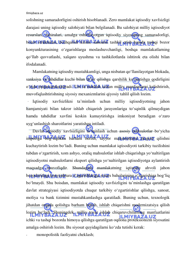 Ilmiybaza.uz 
 
solishning samaradorligini oshirish hisoblanadi. Zero mamlakat iqtisodiy xavfsizligi 
darajasi uning iqtisodiy salohiyati bilan belgilanadi. Bu salohiyat milliy iqtisodiyot 
resurslari, zahiralari, amalga oshirilayotgan iqtisodiy siyosatning samaradorligi, 
bozor strukturasi, boshqarish tizimi, sanoatni tashkil etish hamda tashqi bozor 
konyunkturasining o‘zgarishlarga moslashuvchanligi, boshqa mamlakatlarning 
qo‘llab quvvatlashi, xalqaro uyushma va tashkilotlarda ishtirok eta olishi bilan 
ifodalanadi. 
Mamlakatning iqtisodiy mustahkamligi, unga nisbatan qo‘llanilayotgan blokada, 
sanksiya va tahdidlar kuchi bilan ta’sir qilishga qarshilik ko‘rsatishga qodirligini 
o‘zida mujassamlashtiradi. Uni ta’minlash uchun milliy manfaatlarni kelishtirish, 
muvofiqlashtirishning siyosiy mexanizmlarini qiyosiy tahlil qilish lozim. 
Iqtisodiy xavfsizlikni ta’minlash uchun milliy iqtisodiyotning jahon 
hamjamiyati bilan takror ishlab chiqarish jarayonlariga to‘sqinlik qilmaydigan 
hamda tahdidlar xavfini keskin kamaytirishga imkoniyat beradigan o‘zaro 
uyg‘unlashish sharoitlarini yaratishga intiladi. 
Davlat iqtisodiy xavfsizligini ta’minlash uchun asosiy mahsulotlar bo‘yicha 
importga bog‘liqlikka barham berish, tayyor mahsulotlarni eksport qilishni 
kuchaytirish lozim bo‘ladi. Buning uchun mamlakat iqtisodiyoti tarkibiy tuzilishini 
tubdan o‘zgartirish, xom ashyo, oraliq mahsulotlar ishlab chiqarishga yo‘naltirilgan 
iqtisodiyotni mahsulotlarni eksport qilishga yo‘naltirilgan iqtisodiyotga aylantirish 
maqsadga muvofiqdir. Shundagina mamlakatning iqtisodiy ahvoli jahon 
bozorlaridagi konyunktura o‘zgarishlariga, resurs baholarining o‘zgarishiga bog‘liq 
bo‘lmaydi. Shu boisdan, mamlakat iqtisodiy xavfsizligini ta’minlashga qaratilgan 
davlat strategiyasi iqtisodiyotda chuqur tarkibiy o‘zgartirishlar qilishga, sanoat, 
moliya va bank tizimini mustahkamlashga qaratiladi. Buning uchun, texnologik 
jihatdan orqada qolishga barham berish, ishlab chiqarishni modernizatsiya qilish 
lozim bo‘ladi. Shuningdek, milliy tovar ishlab chiqaruvchilarning manfaatlarini 
ichki va tashqi bozorda himoya qilishga qaratilgan oqilona proteksionizm siyosatini 
amalga oshirish lozim. Bu siyosat quyidagilarni ko‘zda tutishi kerak: 
- 
monopolistik faoliyatni cheklash; 
