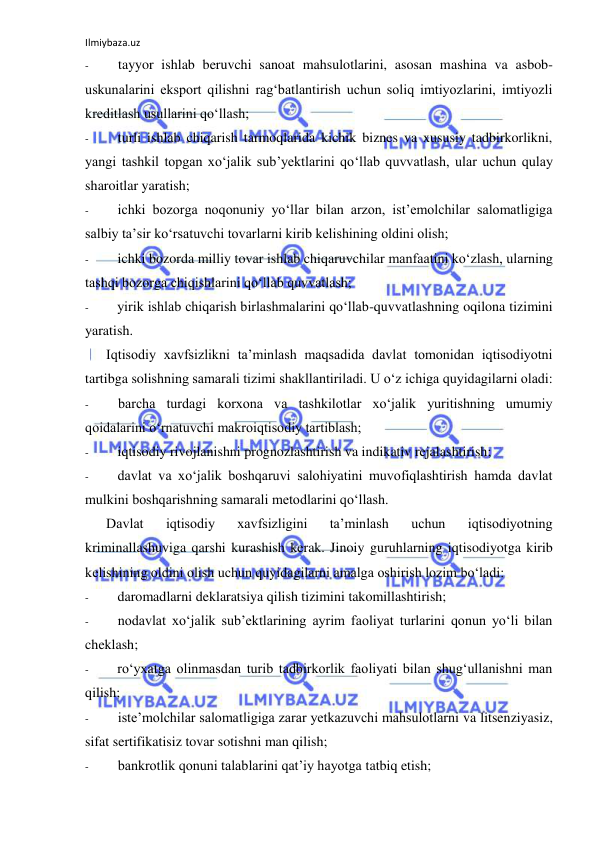 Ilmiybaza.uz 
 
- 
tayyor ishlab beruvchi sanoat mahsulotlarini, asosan mashina va asbob-
uskunalarini eksport qilishni rag‘batlantirish uchun soliq imtiyozlarini, imtiyozli 
kreditlash usullarini qo‘llash; 
- 
turli ishlab chiqarish tarmoqlarida kichik biznes va xususiy tadbirkorlikni, 
yangi tashkil topgan xo‘jalik sub’yektlarini qo‘llab quvvatlash, ular uchun qulay 
sharoitlar yaratish; 
- 
ichki bozorga noqonuniy yo‘llar bilan arzon, ist’emolchilar salomatligiga 
salbiy ta’sir ko‘rsatuvchi tovarlarni kirib kelishining oldini olish; 
- 
ichki bozorda milliy tovar ishlab chiqaruvchilar manfaatini ko‘zlash, ularning 
tashqi bozorga chiqishlarini qo‘llab quvvatlash; 
- 
yirik ishlab chiqarish birlashmalarini qo‘llab-quvvatlashning oqilona tizimini 
yaratish. 
Iqtisodiy xavfsizlikni ta’minlash maqsadida davlat tomonidan iqtisodiyotni 
tartibga solishning samarali tizimi shakllantiriladi. U o‘z ichiga quyidagilarni oladi: 
- 
barcha turdagi korxona va tashkilotlar xo‘jalik yuritishning umumiy 
qoidalarini o‘rnatuvchi makroiqtisodiy tartiblash; 
- 
iqtisodiy rivojlanishni prognozlashtirish va indikativ rejalashtirish; 
- 
davlat va xo‘jalik boshqaruvi salohiyatini muvofiqlashtirish hamda davlat 
mulkini boshqarishning samarali metodlarini qo‘llash. 
Davlat 
iqtisodiy 
xavfsizligini 
ta’minlash 
uchun 
iqtisodiyotning 
kriminallashuviga qarshi kurashish kerak. Jinoiy guruhlarning iqtisodiyotga kirib 
kelishining oldini olish uchun quyidagilarni amalga oshirish lozim bo‘ladi: 
- 
daromadlarni deklaratsiya qilish tizimini takomillashtirish; 
- 
nodavlat xo‘jalik sub’ektlarining ayrim faoliyat turlarini qonun yo‘li bilan 
cheklash; 
- 
ro‘yxatga olinmasdan turib tadbirkorlik faoliyati bilan shug‘ullanishni man 
qilish; 
- 
iste’molchilar salomatligiga zarar yetkazuvchi mahsulotlarni va litsenziyasiz, 
sifat sertifikatisiz tovar sotishni man qilish; 
- 
bankrotlik qonuni talablarini qat’iy hayotga tatbiq etish; 
