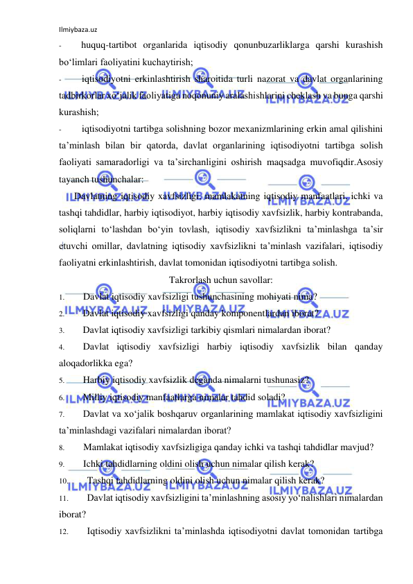 Ilmiybaza.uz 
 
- 
huquq-tartibot organlarida iqtisodiy qonunbuzarliklarga qarshi kurashish 
bo‘limlari faoliyatini kuchaytirish; 
- 
iqtisodiyotni erkinlashtirish sharoitida turli nazorat va davlat organlarining 
tadbirkorlar xo‘jalik faoliyatiga noqonuniy aralashishlarini cheklash va bunga qarshi 
kurashish; 
- 
iqtisodiyotni tartibga solishning bozor mexanizmlarining erkin amal qilishini 
ta’minlash bilan bir qatorda, davlat organlarining iqtisodiyotni tartibga solish 
faoliyati samaradorligi va ta’sirchanligini oshirish maqsadga muvofiqdir.Asosiy 
tayanch tushunchalar: 
Davlatning iqtisodiy xavfsizligi, mamlakatning iqtisodiy manfaatlari, ichki va 
tashqi tahdidlar, harbiy iqtisodiyot, harbiy iqtisodiy xavfsizlik, harbiy kontrabanda, 
soliqlarni to‘lashdan bo‘yin tovlash, iqtisodiy xavfsizlikni ta’minlashga ta’sir 
etuvchi omillar, davlatning iqtisodiy xavfsizlikni ta’minlash vazifalari, iqtisodiy 
faoliyatni erkinlashtirish, davlat tomonidan iqtisodiyotni tartibga solish. 
Takrorlash uchun savollar: 
1. 
Davlat iqtisodiy xavfsizligi tushunchasining mohiyati nima? 
2. 
Davlat iqtisodiy xavfsizligi qanday komponentlardan iborat? 
3. 
Davlat iqtisodiy xavfsizligi tarkibiy qismlari nimalardan iborat? 
4. 
Davlat iqtisodiy xavfsizligi harbiy iqtisodiy xavfsizlik bilan qanday 
aloqadorlikka ega? 
5. 
Harbiy iqtisodiy xavfsizlik deganda nimalarni tushunasiz? 
6. 
Milliy iqtisodiy manfaatlarga nimalar tahdid soladi? 
7. 
Davlat va xo‘jalik boshqaruv organlarining mamlakat iqtisodiy xavfsizligini 
ta’minlashdagi vazifalari nimalardan iborat? 
8. 
Mamlakat iqtisodiy xavfsizligiga qanday ichki va tashqi tahdidlar mavjud? 
9. 
Ichki tahdidlarning oldini olish uchun nimalar qilish kerak? 
10. 
Tashqi tahdidlarning oldini olish uchun nimalar qilish kerak? 
11. 
Davlat iqtisodiy xavfsizligini ta’minlashning asosiy yo‘nalishlari nimalardan 
iborat? 
12. 
Iqtisodiy xavfsizlikni ta’minlashda iqtisodiyotni davlat tomonidan tartibga 
