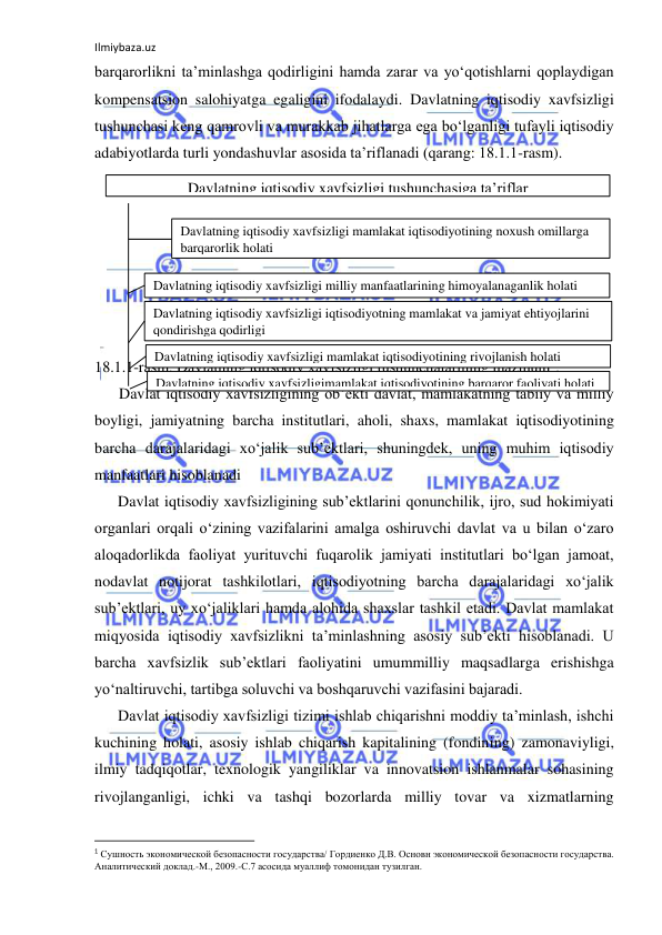 Ilmiybaza.uz 
 
barqarorlikni ta’minlashga qodirligini hamda zarar va yo‘qotishlarni qoplaydigan 
kompensatsion salohiyatga egaligini ifodalaydi. Davlatning iqtisodiy xavfsizligi 
tushunchasi keng qamrovli va murakkab jihatlarga ega bo‘lganligi tufayli iqtisodiy 
adabiyotlarda turli yondashuvlar asosida ta’riflanadi (qarang: 18.1.1-rasm). 
 
 
 
 
 
 
 
18.1.1-rasm. Davlatning iqtisodiy xavfsizligi tushunchalarining mazmuni1. 
Davlat iqtisodiy xavfsizligining ob’ekti davlat, mamlakatning tabiiy va milliy 
boyligi, jamiyatning barcha institutlari, aholi, shaxs, mamlakat iqtisodiyotining 
barcha darajalaridagi xo‘jalik sub’ektlari, shuningdek, uning muhim iqtisodiy 
manfaatlari hisoblanadi 
Davlat iqtisodiy xavfsizligining sub’ektlarini qonunchilik, ijro, sud hokimiyati 
organlari orqali o‘zining vazifalarini amalga oshiruvchi davlat va u bilan o‘zaro 
aloqadorlikda faoliyat yurituvchi fuqarolik jamiyati institutlari bo‘lgan jamoat, 
nodavlat notijorat tashkilotlari, iqtisodiyotning barcha darajalaridagi xo‘jalik 
sub’ektlari, uy xo‘jaliklari hamda alohida shaxslar tashkil etadi. Davlat mamlakat 
miqyosida iqtisodiy xavfsizlikni ta’minlashning asosiy sub’ekti hisoblanadi. U 
barcha xavfsizlik sub’ektlari faoliyatini umummilliy maqsadlarga erishishga 
yo‘naltiruvchi, tartibga soluvchi va boshqaruvchi vazifasini bajaradi. 
Davlat iqtisodiy xavfsizligi tizimi ishlab chiqarishni moddiy ta’minlash, ishchi 
kuchining holati, asosiy ishlab chiqarish kapitalining (fondining) zamonaviyligi, 
ilmiy tadqiqotlar, texnologik yangiliklar va innovatsion ishlanmalar sohasining 
rivojlanganligi, ichki va tashqi bozorlarda milliy tovar va xizmatlarning 
                                                           
1 Сушность экономической безопасности государства/ Гордиенко Д.В. Основн экономической безопасности государства. 
Аналитический доклад.-М., 2009.-С.7 асосида муаллиф томонидан тузилган. 
Davlatning iqtisodiy xavfsizligi tushunchasiga ta’riflar 
Davlatning iqtisodiy xavfsizligi mamlakat iqtisodiyotining noxush omillarga 
barqarorlik holati 
Davlatning iqtisodiy xavfsizligi milliy manfaatlarining himoyalanaganlik holati 
Davlatning iqtisodiy xavfsizligi iqtisodiyotning mamlakat va jamiyat ehtiyojlarini 
qondirishga qodirligi 
Davlatning iqtisodiy xavfsizligi mamlakat iqtisodiyotining rivojlanish holati 
Davlatning iqtisodiy xavfsizligimamlakat iqtisodiyotining barqaror faoliyati holati 
