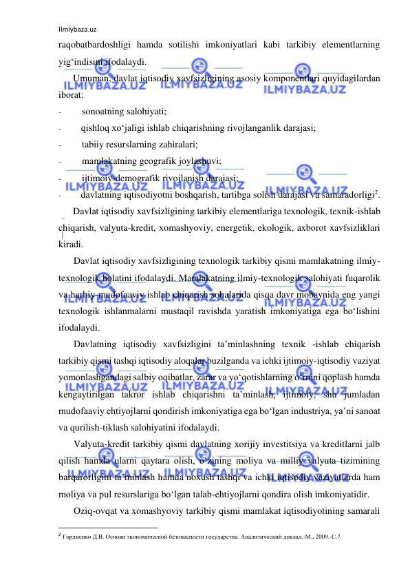 Ilmiybaza.uz 
 
raqobatbardoshligi hamda sotilishi imkoniyatlari kabi tarkibiy elementlarning 
yig‘indisini ifodalaydi. 
Umuman, davlat iqtisodiy xavfsizligining asosiy komponentlari quyidagilardan 
iborat: 
- 
sonoatning salohiyati; 
- 
qishloq xo‘jaligi ishlab chiqarishning rivojlanganlik darajasi; 
- 
tabiiy resurslarning zahiralari; 
- 
mamlakatning geografik joylashuvi; 
- 
ijtimoiy-demografik rivojlanish darajasi; 
- 
davlatning iqtisodiyotni boshqarish, tartibga solish darajasi va samaradorligi2. 
Davlat iqtisodiy xavfsizligining tarkibiy elementlariga texnologik, texnik-ishlab 
chiqarish, valyuta-kredit, xomashyoviy, energetik, ekologik, axborot xavfsizliklari 
kiradi. 
Davlat iqtisodiy xavfsizligining texnologik tarkibiy qismi mamlakatning ilmiy-
texnologik holatini ifodalaydi. Mamlakatning ilmiy-texnologik salohiyati fuqarolik 
va harbiy-mudofaaviy ishlab chiqarish sohalarida qisqa davr mobaynida eng yangi 
texnologik ishlanmalarni mustaqil ravishda yaratish imkoniyatiga ega bo‘lishini 
ifodalaydi. 
Davlatning iqtisodiy xavfsizligini ta’minlashning texnik -ishlab chiqarish 
tarkibiy qismi tashqi iqtisodiy aloqalar buzilganda va ichki ijtimoiy-iqtisodiy vaziyat 
yomonlashgandagi salbiy oqibatlar, zarar va yo‘qotishlarning o‘rnini qoplash hamda 
kengaytirilgan takror ishlab chiqarishni ta’minlash, ijtimoiy, shu jumladan 
mudofaaviy ehtiyojlarni qondirish imkoniyatiga ega bo‘lgan industriya, ya’ni sanoat 
va qurilish-tiklash salohiyatini ifodalaydi. 
Valyuta-kredit tarkibiy qismi davlatning xorijiy investitsiya va kreditlarni jalb 
qilish hamda ularni qaytara olish, o‘zining moliya va milliy valyuta tizimining 
barqarorligini ta’minlash hamda noxush tashqi va ichki iqtisodiy vaziyatlarda ham 
moliya va pul resurslariga bo‘lgan talab-ehtiyojlarni qondira olish imkoniyatidir. 
Oziq-ovqat va xomashyoviy tarkibiy qismi mamlakat iqtisodiyotining samarali 
                                                           
2 Гордиенко Д.В. Основн экономической безопасности государства. Аналитический доклад.-М., 2009.-С.7. 
