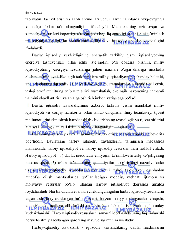 Ilmiybaza.uz 
 
faoliyatini tashkil etish va aholi ehtiyojlari uchun zarur hajmlarda oziq-ovqat va 
xomashyo bilan ta’minlanganligini ifodalaydi. Mamlakatning oziq-ovqat va 
xomashyo resurslari importiga o‘ta darajada bog‘liq emasligi, o‘zini-o‘zi ta’minlash 
imkoniyatiga egaligi, bu borada mustaqilligini va iqtisodiy jihatdan xavfsizligini 
ifodalaydi. 
Davlat iqtisodiy xavfsizligining energetik tarkibiy qismi iqtisodiyotning 
energiya tashuvchilari bilan ichki iste’molini o‘zi qondira olishini, milliy 
iqtisodiyotning energiya resurslariga jahon narxlari o‘zgarishlariga moslasha 
olishini ta’minlaydi. Ekologik tarkibiy qism milliy iqtisodiyotning shunday holatiki, 
unda davlatning iqtisodiy salohiyati ekologik muammolarni o‘z vaqtida hal etish, 
tashqi atrof muhitning salbiy ta’sirini yumshatish, ekologik nazoratning samarali 
tizimini shakllantirish va amalga oshirish imkoniyatiga ega bo‘ladi. 
Davlat iqtisodiy xavfsizligining axborot tarkibiy qismi mamlakat milliy 
iqtisodiyoti va xorijiy hamkorlar bilan ishlab chiqarish, ilmiy-texnikaviy, tijorat 
ma’lumotlarini almashish hamda ishlab chiqarishning texnologik va tijorat sirlarini 
himoyalashning samarali tizimining shakllanganligini anglatadi. 
Davlatning iqtisodiy xavfsizligi uning harbiy-iqtisodiy xavfsizligi bilan bevosita 
bog‘liqdir. Davlatning harbiy iqtisodiy xavfsizligini ta’minlash maqsadida 
mamlakatda harbiy iqtisodiyot va harbiy iqtisodiy resurslar ham tashkil etiladi. 
Harbiy iqtisodiyot - 1) davlat mudofaasi ehtiyojini ta’minlovchi xalq xo‘jaligining 
maxsus qismi; 2) ushbu ta’minotning qonuniyatlari to‘g‘risidagi nazariy fanlar 
tizimi. Harbiy-iqtisodiy resurslar - mamlakatni tashqi tajovuzkor kuchlardan 
mudofaa qilish manfaatlarida qo‘llaniladigan moddiy, mehnat, ijtimoiy va 
moliyaviy resurslar bo‘lib, ulardan harbiy iqtisodiyot doirasida amalda 
foydalaniladi. Har bir davlat resurslari cheklanganligidan harbiy iqtisodiy resurslarni 
taqsimlash ilmiy asoslangan bo‘lishi shart, ba’zan muayyan chegaradan chiqishi, 
tarqalishi aks natijaga olib kelishi mumkin (mamlakat iqtisodiyotining butunlay 
kuchsizlanishi). Harbiy iqtisodiy resurslarni samarali qo‘llashda uning taqsimlanishi 
bo‘yicha ilmiy asoslangan qarorning mavjudligi muhim vositadir. 
Harbiy-iqtisodiy xavfsizlik - iqtisodiy xavfsizlikning davlat mudofaasini 
