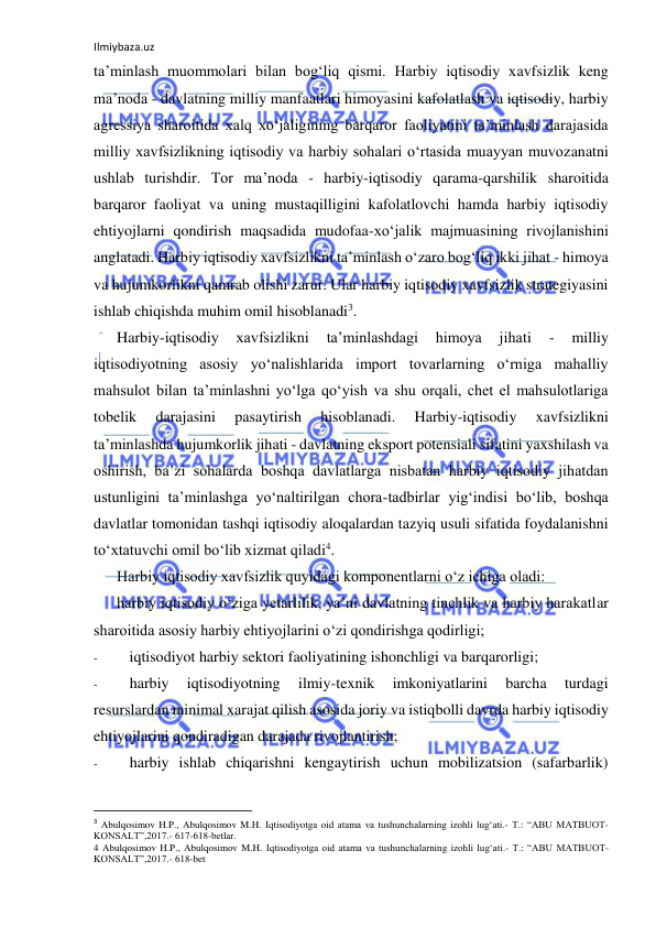 Ilmiybaza.uz 
 
ta’minlash muommolari bilan bog‘liq qismi. Harbiy iqtisodiy xavfsizlik keng 
ma’noda - davlatning milliy manfaatlari himoyasini kafolatlash va iqtisodiy, harbiy 
agressiya sharoitida xalq xo‘jaligining barqaror faoliyatini ta’minlash darajasida 
milliy xavfsizlikning iqtisodiy va harbiy sohalari o‘rtasida muayyan muvozanatni 
ushlab turishdir. Tor ma’noda - harbiy-iqtisodiy qarama-qarshilik sharoitida 
barqaror faoliyat va uning mustaqilligini kafolatlovchi hamda harbiy iqtisodiy 
ehtiyojlarni qondirish maqsadida mudofaa-xo‘jalik majmuasining rivojlanishini 
anglatadi. Harbiy iqtisodiy xavfsizlikni ta’minlash o‘zaro bog‘liq ikki jihat - himoya 
va hujumkorlikni qamrab olishi zarur. Ular harbiy iqtisodiy xavfsizlik strategiyasini 
ishlab chiqishda muhim omil hisoblanadi3. 
Harbiy-iqtisodiy 
xavfsizlikni 
ta’minlashdagi 
himoya 
jihati 
- 
milliy 
iqtisodiyotning asosiy yo‘nalishlarida import tovarlarning o‘rniga mahalliy 
mahsulot bilan ta’minlashni yo‘lga qo‘yish va shu orqali, chet el mahsulotlariga 
tobelik 
darajasini 
pasaytirish 
hisoblanadi. 
Harbiy-iqtisodiy 
xavfsizlikni 
ta’minlashda hujumkorlik jihati - davlatning eksport potensiali sifatini yaxshilash va 
oshirish, ba’zi sohalarda boshqa davlatlarga nisbatan harbiy iqtisodiy jihatdan 
ustunligini ta’minlashga yo‘naltirilgan chora-tadbirlar yig‘indisi bo‘lib, boshqa 
davlatlar tomonidan tashqi iqtisodiy aloqalardan tazyiq usuli sifatida foydalanishni 
to‘xtatuvchi omil bo‘lib xizmat qiladi4. 
Harbiy iqtisodiy xavfsizlik quyidagi komponentlarni o‘z ichiga oladi: 
harbiy iqtisodiy o‘ziga yetarlilik, ya’ni davlatning tinchlik va harbiy harakatlar 
sharoitida asosiy harbiy ehtiyojlarini o‘zi qondirishga qodirligi; 
- 
iqtisodiyot harbiy sektori faoliyatining ishonchligi va barqarorligi; 
- 
harbiy 
iqtisodiyotning 
ilmiy-texnik 
imkoniyatlarini 
barcha 
turdagi 
resurslardan minimal xarajat qilish asosida joriy va istiqbolli davrda harbiy iqtisodiy 
ehtiyojlarini qondiradigan darajada rivojlantirish; 
- 
harbiy ishlab chiqarishni kengaytirish uchun mobilizatsion (safarbarlik) 
                                                           
3 Abulqosimov H.P., Abulqosimov M.H. Iqtisodiyotga oid atama va tushunchalarning izohli lug‘ati.- T.: “ABU MATBUOT-
KONSALT”,2017.- 617-618-betlar. 
4 Abulqosimov H.P., Abulqosimov M.H. Iqtisodiyotga oid atama va tushunchalarning izohli lug‘ati.- T.: “ABU MATBUOT-
KONSALT”,2017.- 618-bet 
