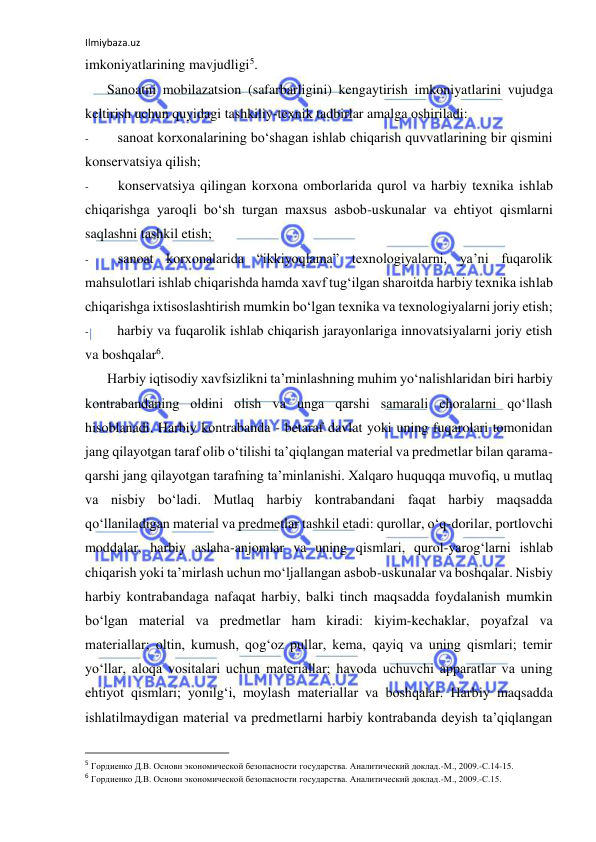 Ilmiybaza.uz 
 
imkoniyatlarining mavjudligi5. 
Sanoatni mobilazatsion (safarbarligini) kengaytirish imkoniyatlarini vujudga 
keltirish uchun quyidagi tashkiliy-texnik tadbirlar amalga oshiriladi: 
- 
sanoat korxonalarining bo‘shagan ishlab chiqarish quvvatlarining bir qismini 
konservatsiya qilish; 
- 
konservatsiya qilingan korxona omborlarida qurol va harbiy texnika ishlab 
chiqarishga yaroqli bo‘sh turgan maxsus asbob-uskunalar va ehtiyot qismlarni 
saqlashni tashkil etish; 
- 
sanoat korxonalarida “ikkiyoqlama” texnologiyalarni, ya’ni fuqarolik 
mahsulotlari ishlab chiqarishda hamda xavf tug‘ilgan sharoitda harbiy texnika ishlab 
chiqarishga ixtisoslashtirish mumkin bo‘lgan texnika va texnologiyalarni joriy etish; 
- 
harbiy va fuqarolik ishlab chiqarish jarayonlariga innovatsiyalarni joriy etish 
va boshqalar6. 
Harbiy iqtisodiy xavfsizlikni ta’minlashning muhim yo‘nalishlaridan biri harbiy 
kontrabandaning oldini olish va unga qarshi samarali choralarni qo‘llash 
hisoblanadi. Harbiy kontrabanda - betaraf davlat yoki uning fuqarolari tomonidan 
jang qilayotgan taraf olib o‘tilishi ta’qiqlangan material va predmetlar bilan qarama-
qarshi jang qilayotgan tarafning ta’minlanishi. Xalqaro huquqqa muvofiq, u mutlaq 
va nisbiy bo‘ladi. Mutlaq harbiy kontrabandani faqat harbiy maqsadda 
qo‘llaniladigan material va predmetlar tashkil etadi: qurollar, o‘q-dorilar, portlovchi 
moddalar, harbiy aslaha-anjomlar va uning qismlari, qurol-yarog‘larni ishlab 
chiqarish yoki ta’mirlash uchun mo‘ljallangan asbob-uskunalar va boshqalar. Nisbiy 
harbiy kontrabandaga nafaqat harbiy, balki tinch maqsadda foydalanish mumkin 
bo‘lgan material va predmetlar ham kiradi: kiyim-kechaklar, poyafzal va 
materiallar; oltin, kumush, qog‘oz pullar, kema, qayiq va uning qismlari; temir 
yo‘llar, aloqa vositalari uchun materiallar; havoda uchuvchi apparatlar va uning 
ehtiyot qismlari; yonilg‘i, moylash materiallar va boshqalar. Harbiy maqsadda 
ishlatilmaydigan material va predmetlarni harbiy kontrabanda deyish ta’qiqlangan 
                                                           
5 Гордиенко Д.В. Основн экономической безопасности государства. Аналитический доклад.-М., 2009.-С.14-15. 
6 Гордиенко Д.В. Основн экономической безопасности государства. Аналитический доклад.-М., 2009.-С.15. 
