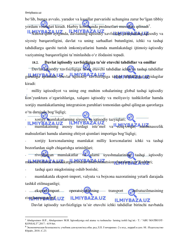 Ilmiybaza.uz 
 
bo‘lib, bunga avvalo, yarador va kasallar parvarishi uchungina zarur bo‘lgan tibbiy 
yordam vositalari kiradi. Harbiy kotrabanda predmetlari musodara qilinadi7. 
Xulosa qilib aytganda, davlatning iqtisodiy xavfsizligi jamiyatning iqtisodiy va 
siyosiy barqarorligini, davlat va uning sarhadlari butunligini, ichki va tashqi 
tahdidlarga qarshi turish imkoniyatlarini hamda mamlakatdagi ijtimoiy-iqtisodiy 
vaziyatning barqarorligini ta’minlashda o‘z ifodasini topadi. 
18.2. 
Davlat iqtisodiy xavfsizligiga ta’sir etuvchi tahdidlar va omillar 
Davlat iqtisodiy xavfsizligiga ta’sir etuvchi tahdidlar ichki va tashqi tahdidlar 
guruhiga ajratiladi. Davlat iqtisodiy xavfsizligiga tashqi tahdidlarga quyidagilar 
kiradi: 
milliy iqtisodiyot va uning eng muhim sohalarining global tashqi iqtisodiy 
kon’yunktura o‘zgarishlariga, xalqaro iqtisodiy va moliyaviy tashkilotlar hamda 
xorijiy mamlakatlarning integratsion guruhlari tomonidan qabul qilingan qarorlarga 
o‘ta darajada bog‘liqligi; 
- 
xorijiy mamlakatlarning siyosiy va iqtisodiy tazyiqlari; 
- 
mamlakatning asosiy turdagi iste’mol va oziq-ovqat, mashinasozlik 
mahsulotlari hamda ularning ehtiyot qismlari importiga bog‘liqligi; 
- 
xorijiy korxonalarning mamlakat milliy korxonalarini ichki va tashqi 
bozorlardan siqib chiqarishga urinishlari; 
- 
rivojlangan mamlakatlar va ularni uyushmalarining tashqi iqtisodiy 
munosabatlarda mamlakatga nisbatan diskriminatsion choralarni qo‘llashlari; 
- 
tashqi qarz miqdorining oshib borishi; 
- 
mamlakatda eksport-import, valyuta va bojxona nazoratining yetarli darajada 
tashkil etilmaganligi; 
- 
eksport-import 
operatsiyalarining 
transport 
infratuzilmasining 
rivojlanmaganligi8. 
Davlat iqtisodiy xavfsizligiga ta’sir etuvchi ichki tahdidlar birinchi navbatda 
                                                           
7 Abulqosimov H.P., Abulqosimov M.H. Iqtisodiyotga oid atama va tushuncha- larning izohli lug‘ati.- T.: “ABU MATBUOT-
KONSALT”,2017.- 619-bet. 
8 Экономическая безопасность: учебник для вузов/под обш. ред.Л.П. Гончаренко.-2-е изд., перраб.и доп.-М.: Издательство 
Юрайт, 2018.-С.23. 
