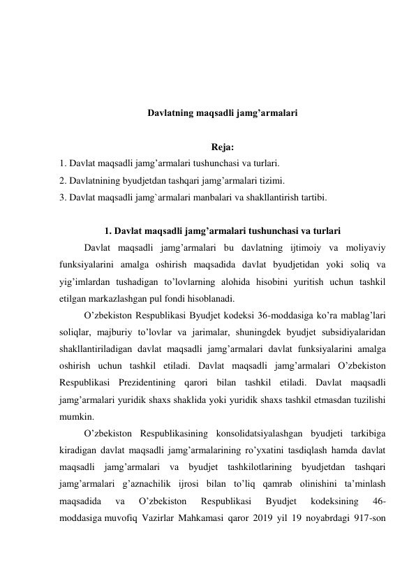  
 
 
 
Davlatning maqsadli jamg’armalari 
 
Reja: 
1. Davlat maqsadli jamg’armalari tushunchasi va turlari. 
2. Davlatnining byudjetdan tashqari jamg’armalari tizimi. 
3. Davlat maqsadli jamg`armalari manbalari va shakllantirish tartibi. 
 
1. Davlat maqsadli jamg’armalari tushunchasi va turlari 
Davlat maqsadli jamg’armalari bu davlatning ijtimoiy va moliyaviy 
funksiyalarini amalga oshirish maqsadida davlat byudjetidan yoki soliq va 
yig’imlardan tushadigan to’lovlarning alohida hisobini yuritish uchun tashkil 
etilgan markazlashgan pul fondi hisoblanadi. 
O’zbekiston Respublikasi Byudjet kodeksi 36-moddasiga ko’ra mablag’lari 
soliqlar, majburiy to’lovlar va jarimalar, shuningdek byudjet subsidiyalaridan 
shakllantiriladigan davlat maqsadli jamg’armalari davlat funksiyalarini amalga 
oshirish uchun tashkil etiladi. Davlat maqsadli jamg’armalari O’zbekiston 
Respublikasi Prezidentining qarori bilan tashkil etiladi. Davlat maqsadli 
jamg’armalari yuridik shaxs shaklida yoki yuridik shaxs tashkil etmasdan tuzilishi 
mumkin. 
O’zbekiston Respublikasining konsolidatsiyalashgan byudjeti tarkibiga 
kiradigan davlat maqsadli jamg’armalarining ro’yxatini tasdiqlash hamda davlat 
maqsadli jamg’armalari va byudjet tashkilotlarining byudjetdan tashqari 
jamg’armalari g’aznachilik ijrosi bilan to’liq qamrab olinishini ta’minlash 
maqsadida 
va 
O’zbekiston 
Respublikasi 
Byudjet 
kodeksining 
46-
moddasiga muvofiq Vazirlar Mahkamasi qaror 2019 yil 19 noyabrdagi 917-son 
