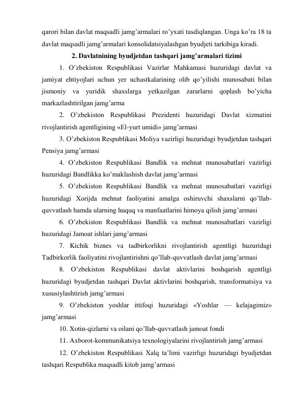 qarori bilan davlat maqsadli jamg’armalari ro’yxati tasdiqlangan. Unga ko’ra 18 ta 
davlat maqsadli jamg’armalari konsolidatsiyalashgan byudjeti tarkibiga kiradi. 
2. Davlatnining byudjetdan tashqari jamg’armalari tizimi 
1. O’zbekiston Respublikasi Vazirlar Mahkamasi huzuridagi davlat va 
jamiyat ehtiyojlari uchun yer uchastkalarining olib qo’yilishi munosabati bilan 
jismoniy va yuridik shaxslarga yetkazilgan zararlarni qoplash bo’yicha 
markazlashtirilgan jamg’arma 
2. O’zbekiston Respublikasi Prezidenti huzuridagi Davlat xizmatini 
rivojlantirish agentligining «El-yurt umidi» jamg’armasi 
3. O’zbekiston Respublikasi Moliya vazirligi huzuridagi byudjetdan tashqari 
Pensiya jamg’armasi 
4. O’zbekiston Respublikasi Bandlik va mehnat munosabatlari vazirligi 
huzuridagi Bandlikka ko’maklashish davlat jamg’armasi 
5. O’zbekiston Respublikasi Bandlik va mehnat munosabatlari vazirligi 
huzuridagi Xorijda mehnat faoliyatini amalga oshiruvchi shaxslarni qo’llab-
quvvatlash hamda ularning huquq va manfaatlarini himoya qilish jamg’armasi 
6. O’zbekiston Respublikasi Bandlik va mehnat munosabatlari vazirligi 
huzuridagi Jamoat ishlari jamg’armasi 
7. Kichik biznes va tadbirkorlikni rivojlantirish agentligi huzuridagi 
Tadbirkorlik faoliyatini rivojlantirishni qo’llab-quvvatlash davlat jamg’armasi 
8. O’zbekiston Respublikasi davlat aktivlarini boshqarish agentligi 
huzuridagi byudjetdan tashqari Davlat aktivlarini boshqarish, transformatsiya va 
xususiylashtirish jamg’armasi 
9. O’zbekiston yoshlar ittifoqi huzuridagi «Yoshlar — kelajagimiz» 
jamg’armasi 
10. Xotin-qizlarni va oilani qo’llab-quvvatlash jamoat fondi 
11. Axborot-kommunikatsiya texnologiyalarini rivojlantirish jamg’armasi 
12. O’zbekiston Respublikasi Xalq ta’limi vazirligi huzuridagi byudjetdan 
tashqari Respublika maqsadli kitob jamg’armasi 
