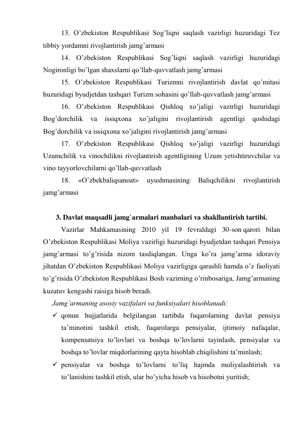 13. O’zbekiston Respublikasi Sog’liqni saqlash vazirligi huzuridagi Tez 
tibbiy yordamni rivojlantirish jamg’armasi 
14. O’zbekiston Respublikasi Sog’liqni saqlash vazirligi huzuridagi 
Nogironligi bo’lgan shaxslarni qo’llab-quvvatlash jamg’armasi 
15. O’zbekiston Respublikasi Turizmni rivojlantirish davlat qo’mitasi 
huzuridagi byudjetdan tashqari Turizm sohasini qo’llab-quvvatlash jamg’armasi 
16. O’zbekiston Respublikasi Qishloq xo’jaligi vazirligi huzuridagi 
Bog’dorchilik va 
issiqxona 
xo’jaligini rivojlantirish agentligi qoshidagi 
Bog’dorchilik va issiqxona xo’jaligini rivojlantirish jamg’armasi 
17. O’zbekiston Respublikasi Qishloq xo’jaligi vazirligi huzuridagi 
Uzumchilik va vinochilikni rivojlantirish agentligining Uzum yetishtiruvchilar va 
vino tayyorlovchilarni qo’llab-quvvatlash  
18. 
«O’zbekbaliqsanoat» 
uyushmasining 
Baliqchilikni 
rivojlantirish 
jamg’armasi 
 
3. Davlat maqsadli jamg`armalari manbalari va shakllantirish tartibi. 
Vazirlar Mahkamasining 2010 yil 19 fevraldagi 30-son qarori bilan 
O’zbekiston Respublikasi Moliya vazirligi huzuridagi byudjetdan tashqari Pensiya 
jamg’armasi to’g’risida nizom tasdiqlangan. Unga ko’ra jamg’arma idoraviy 
jihatdan O’zbekiston Respublikasi Moliya vazirligiga qarashli hamda o’z faoliyati 
to’g’risida O’zbekiston Respublikasi Bosh vazirning o’rinbosariga, Jamg’armaning 
kuzatuv kengashi raisiga hisob beradi. 
Jamg’armaning asosiy vazifalari va funksiyalari hisoblanadi: 
 qonun hujjatlarida belgilangan tartibda fuqarolarning davlat pensiya 
ta’minotini tashkil etish, fuqarolarga pensiyalar, ijtimoiy nafaqalar, 
kompensatsiya to’lovlari va boshqa to’lovlarni tayinlash, pensiyalar va 
boshqa to’lovlar miqdorlarining qayta hisoblab chiqilishini ta’minlash; 
 pensiyalar va boshqa to’lovlarni to’liq hajmda moliyalashtirish va 
to’lanishini tashkil etish, ular bo’yicha hisob va hisobotni yuritish; 
