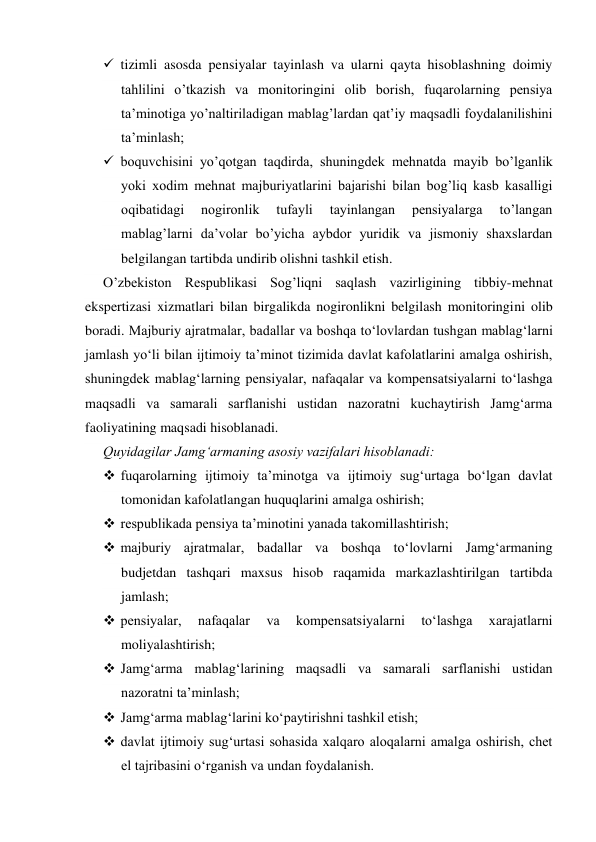  tizimli asosda pensiyalar tayinlash va ularni qayta hisoblashning doimiy 
tahlilini o’tkazish va monitoringini olib borish, fuqarolarning pensiya 
ta’minotiga yo’naltiriladigan mablag’lardan qat’iy maqsadli foydalanilishini 
ta’minlash; 
 boquvchisini yo’qotgan taqdirda, shuningdek mehnatda mayib bo’lganlik 
yoki xodim mehnat majburiyatlarini bajarishi bilan bog’liq kasb kasalligi 
oqibatidagi 
nogironlik 
tufayli 
tayinlangan 
pensiyalarga 
to’langan 
mablag’larni da’volar bo’yicha aybdor yuridik va jismoniy shaxslardan 
belgilangan tartibda undirib olishni tashkil etish. 
O’zbekiston Respublikasi Sog’liqni saqlash vazirligining tibbiy-mehnat 
ekspertizasi xizmatlari bilan birgalikda nogironlikni belgilash monitoringini olib 
boradi. Majburiy ajratmalar, badallar va boshqa to‘lovlardan tushgan mablag‘larni 
jamlash yo‘li bilan ijtimoiy ta’minot tizimida davlat kafolatlarini amalga oshirish, 
shuningdek mablag‘larning pensiyalar, nafaqalar va kompensatsiyalarni to‘lashga 
maqsadli va samarali sarflanishi ustidan nazoratni kuchaytirish Jamg‘arma 
faoliyatining maqsadi hisoblanadi. 
Quyidagilar Jamg‘armaning asosiy vazifalari hisoblanadi: 
 fuqarolarning ijtimoiy ta’minotga va ijtimoiy sug‘urtaga bo‘lgan davlat 
tomonidan kafolatlangan huquqlarini amalga oshirish; 
 respublikada pensiya ta’minotini yanada takomillashtirish; 
 majburiy ajratmalar, badallar va boshqa to‘lovlarni Jamg‘armaning 
budjetdan tashqari maxsus hisob raqamida markazlashtirilgan tartibda 
jamlash; 
 pensiyalar, 
nafaqalar 
va 
kompensatsiyalarni 
to‘lashga 
xarajatlarni 
moliyalashtirish; 
 Jamg‘arma mablag‘larining maqsadli va samarali sarflanishi ustidan 
nazoratni ta’minlash; 
 Jamg‘arma mablag‘larini ko‘paytirishni tashkil etish; 
 davlat ijtimoiy sug‘urtasi sohasida xalqaro aloqalarni amalga oshirish, chet 
el tajribasini o‘rganish va undan foydalanish. 
