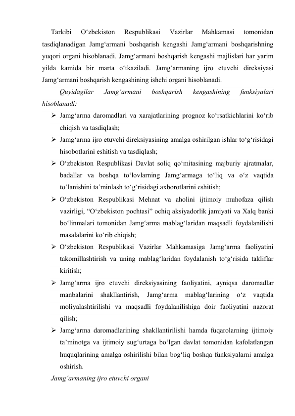 Tarkibi 
O‘zbekiston 
Respublikasi 
Vazirlar 
Mahkamasi 
tomonidan 
tasdiqlanadigan Jamg‘armani boshqarish kengashi Jamg‘armani boshqarishning 
yuqori organi hisoblanadi. Jamg‘armani boshqarish kengashi majlislari har yarim 
yilda kamida bir marta o‘tkaziladi. Jamg‘armaning ijro etuvchi direksiyasi 
Jamg‘armani boshqarish kengashining ishchi organi hisoblanadi. 
Quyidagilar 
Jamg‘armani 
boshqarish 
kengashining 
funksiyalari 
hisoblanadi: 
 Jamg‘arma daromadlari va xarajatlarining prognoz ko‘rsatkichlarini ko‘rib 
chiqish va tasdiqlash; 
 Jamg‘arma ijro etuvchi direksiyasining amalga oshirilgan ishlar to‘g‘risidagi 
hisobotlarini eshitish va tasdiqlash; 
 O‘zbekiston Respublikasi Davlat soliq qo‘mitasining majburiy ajratmalar, 
badallar va boshqa to‘lovlarning Jamg‘armaga to‘liq va o‘z vaqtida 
to‘lanishini ta’minlash to‘g‘risidagi axborotlarini eshitish; 
 O‘zbekiston Respublikasi Mehnat va aholini ijtimoiy muhofaza qilish 
vazirligi, “O‘zbekiston pochtasi” ochiq aksiyadorlik jamiyati va Xalq banki 
bo‘linmalari tomonidan Jamg‘arma mablag‘laridan maqsadli foydalanilishi 
masalalarini ko‘rib chiqish; 
 O‘zbekiston Respublikasi Vazirlar Mahkamasiga Jamg‘arma faoliyatini 
takomillashtirish va uning mablag‘laridan foydalanish to‘g‘risida takliflar 
kiritish; 
 Jamg‘arma ijro etuvchi direksiyasining faoliyatini, ayniqsa daromadlar 
manbalarini 
shakllantirish, 
Jamg‘arma 
mablag‘larining 
o‘z 
vaqtida 
moliyalashtirilishi va maqsadli foydalanilishiga doir faoliyatini nazorat 
qilish; 
 Jamg‘arma daromadlarining shakllantirilishi hamda fuqarolarning ijtimoiy 
ta’minotga va ijtimoiy sug‘urtaga bo‘lgan davlat tomonidan kafolatlangan 
huquqlarining amalga oshirilishi bilan bog‘liq boshqa funksiyalarni amalga 
oshirish. 
Jamg‘armaning ijro etuvchi organi 
