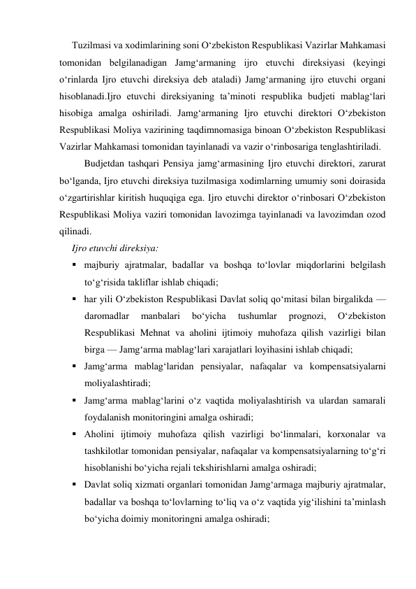 Tuzilmasi va xodimlarining soni O‘zbekiston Respublikasi Vazirlar Mahkamasi 
tomonidan belgilanadigan Jamg‘armaning ijro etuvchi direksiyasi (keyingi 
o‘rinlarda Ijro etuvchi direksiya deb ataladi) Jamg‘armaning ijro etuvchi organi 
hisoblanadi.Ijro etuvchi direksiyaning ta’minoti respublika budjeti mablag‘lari 
hisobiga amalga oshiriladi. Jamg‘armaning Ijro etuvchi direktori O‘zbekiston 
Respublikasi Moliya vazirining taqdimnomasiga binoan O‘zbekiston Respublikasi 
Vazirlar Mahkamasi tomonidan tayinlanadi va vazir o‘rinbosariga tenglashtiriladi. 
Budjetdan tashqari Pensiya jamg‘armasining Ijro etuvchi direktori, zarurat 
bo‘lganda, Ijro etuvchi direksiya tuzilmasiga xodimlarning umumiy soni doirasida 
o‘zgartirishlar kiritish huquqiga ega. Ijro etuvchi direktor o‘rinbosari O‘zbekiston 
Respublikasi Moliya vaziri tomonidan lavozimga tayinlanadi va lavozimdan ozod 
qilinadi. 
Ijro etuvchi direksiya: 
 majburiy ajratmalar, badallar va boshqa to‘lovlar miqdorlarini belgilash 
to‘g‘risida takliflar ishlab chiqadi; 
 har yili O‘zbekiston Respublikasi Davlat soliq qo‘mitasi bilan birgalikda — 
daromadlar 
manbalari 
bo‘yicha 
tushumlar 
prognozi, 
O‘zbekiston 
Respublikasi Mehnat va aholini ijtimoiy muhofaza qilish vazirligi bilan 
birga — Jamg‘arma mablag‘lari xarajatlari loyihasini ishlab chiqadi; 
 Jamg‘arma mablag‘laridan pensiyalar, nafaqalar va kompensatsiyalarni 
moliyalashtiradi; 
 Jamg‘arma mablag‘larini o‘z vaqtida moliyalashtirish va ulardan samarali 
foydalanish monitoringini amalga oshiradi; 
 Aholini ijtimoiy muhofaza qilish vazirligi bo‘linmalari, korxonalar va 
tashkilotlar tomonidan pensiyalar, nafaqalar va kompensatsiyalarning to‘g‘ri 
hisoblanishi bo‘yicha rejali tekshirishlarni amalga oshiradi; 
 Davlat soliq xizmati organlari tomonidan Jamg‘armaga majburiy ajratmalar, 
badallar va boshqa to‘lovlarning to‘liq va o‘z vaqtida yig‘ilishini ta’minlash 
bo‘yicha doimiy monitoringni amalga oshiradi; 
