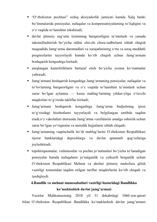  “O‘zbekiston pochtasi” ochiq aksiyadorlik jamiyati hamda Xalq banki 
bo‘linmalarida pensiyalar, nafaqalar va kompensatsiyalarning to‘liqligini va 
o‘z vaqtida to‘lanishini tekshiradi; 
 davlat ijtimoiy sug‘urta tizimining barqarorligini ta’minlash va yanada 
takomillashtirish bo‘yicha oldini oluvchi chora-tadbirlarni ishlab chiqish 
maqsadida Jamg‘arma daromadlari va xarajatlarining o‘rta va uzoq muddatli 
prognozlarini tayyorlaydi hamda ko‘rib chiqish uchun Jamg‘armani 
boshqarish kengashiga kiritadi; 
 aniqlangan kamchiliklarni bartaraf etish bo‘yicha yozma ko‘rsatmalar 
yuboradi; 
 Jamg‘armani boshqarish kengashiga Jamg‘armaning pensiyalar, nafaqalar va 
to‘lovlarning barqarorligini va o‘z vaqtida to‘lanishini ta’minlash uchun 
zarur bo‘lgan aylanma — kassa mablag‘larining yildan-yilga o‘tuvchi 
miqdorlari to‘g‘risida takliflar kiritadi; 
 Jamg‘armani 
boshqarish 
kengashiga 
Jamg‘arma 
budjetining 
ijrosi 
to‘g‘risidagi hisobotlarni tayyorlaydi va belgilangan tartibda taqdim 
etadi;o‘z vakolatlari doirasida Jamg‘arma vazifalarini amalga oshirish uchun 
zarur bo‘lgan yo‘riqnoma va metodik hujjatlarni ishlab chiqadi; 
 Jamg‘armaning vaqtinchalik bo‘sh mablag‘larini O‘zbekiston Respublikasi 
tijorat 
banklaridagi 
depozitlarga 
va 
davlat 
qimmatli 
qog‘ozlariga 
joylashtiradi; 
 topshiriqnomalar, vedomostlar va pochta jo‘natmalari bo‘yicha to‘lanadigan 
pensiyalar hamda nafaqalarni jo‘natganlik va yetkazib berganlik uchun 
O‘zbekiston Respublikasi Mehnat va aholini ijtimoiy muhofaza qilish 
vazirligi tomonidan taqdim etilgan tariflar miqdorlarini ko‘rib chiqadi va 
tasdiqlaydi. 
4.Bandlik va mehnat munosabatlari vazirligi huzuridagi Bandlikka 
ko’maklashish davlat jamg’armasi 
Vazirlar Mahkamasining 2018 yil 31 dekabrdagi 1066-son qarori 
bilan  O’zbekiston Respublikasi Bandlikka ko’maklashish davlat jamg’armasi 
