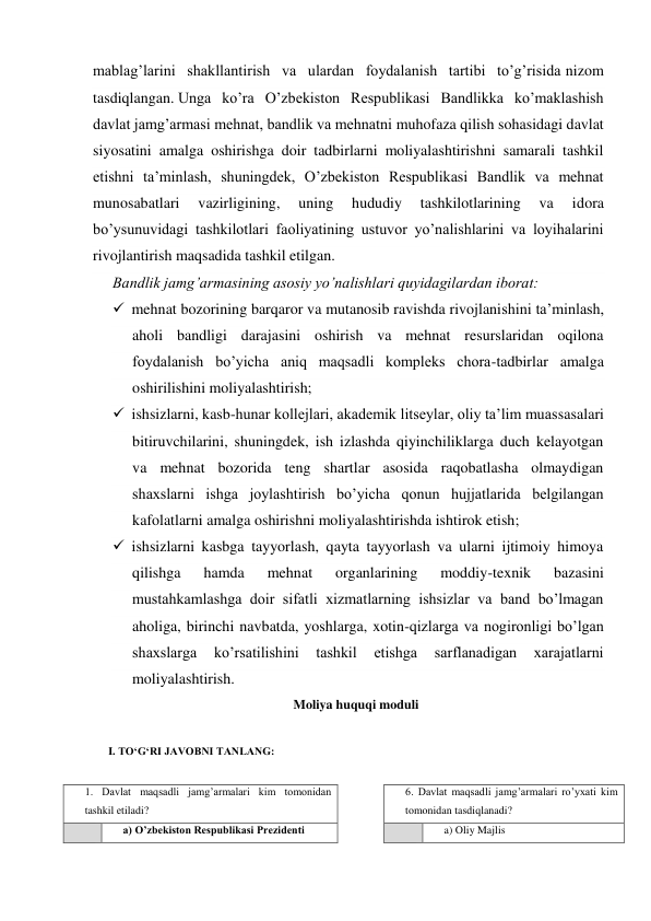 mablag’larini shakllantirish va ulardan foydalanish tartibi to’g’risida nizom 
tasdiqlangan. Unga ko’ra O’zbekiston Respublikasi Bandlikka ko’maklashish 
davlat jamg’armasi mehnat, bandlik va mehnatni muhofaza qilish sohasidagi davlat 
siyosatini amalga oshirishga doir tadbirlarni moliyalashtirishni samarali tashkil 
etishni ta’minlash, shuningdek, O’zbekiston Respublikasi Bandlik va mehnat 
munosabatlari 
vazirligining, 
uning 
hududiy 
tashkilotlarining 
va 
idora 
bo’ysunuvidagi tashkilotlari faoliyatining ustuvor yo’nalishlarini va loyihalarini 
rivojlantirish maqsadida tashkil etilgan. 
Bandlik jamg’armasining asosiy yo’nalishlari quyidagilardan iborat: 
 mehnat bozorining barqaror va mutanosib ravishda rivojlanishini ta’minlash, 
aholi bandligi darajasini oshirish va mehnat resurslaridan oqilona 
foydalanish bo’yicha aniq maqsadli kompleks chora-tadbirlar amalga 
oshirilishini moliyalashtirish; 
 ishsizlarni, kasb-hunar kollejlari, akademik litseylar, oliy ta’lim muassasalari 
bitiruvchilarini, shuningdek, ish izlashda qiyinchiliklarga duch kelayotgan 
va mehnat bozorida teng shartlar asosida raqobatlasha olmaydigan 
shaxslarni ishga joylashtirish bo’yicha qonun hujjatlarida belgilangan 
kafolatlarni amalga oshirishni moliyalashtirishda ishtirok etish; 
 ishsizlarni kasbga tayyorlash, qayta tayyorlash va ularni ijtimoiy himoya 
qilishga 
hamda 
mehnat 
organlarining 
moddiy-texnik 
bazasini 
mustahkamlashga doir sifatli xizmatlarning ishsizlar va band bo’lmagan 
aholiga, birinchi navbatda, yoshlarga, xotin-qizlarga va nogironligi bo’lgan 
shaxslarga 
ko’rsatilishini 
tashkil 
etishga 
sarflanadigan 
xarajatlarni 
moliyalashtirish. 
Moliya huquqi moduli  
 
I. ТO‘G‘RI JAVOBNI TANLANG: 
 
1. Davlat maqsadli jamg’armalari kim tomonidan 
tashkil etiladi? 
 
6. Davlat maqsadli jamg’armalari ro’yxati kim 
tomonidan tasdiqlanadi? 
 
a) O’zbekiston Respublikasi Prezidenti 
 
 
a) Oliy Majlis 
