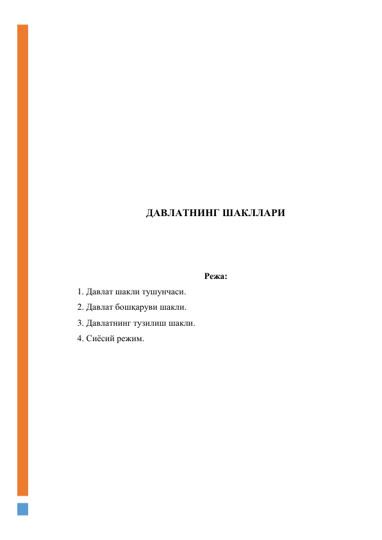  
 
 
 
 
 
 
 
 
 
 
ДАВЛАТНИНГ ШАКЛЛАРИ 
 
 
 
Режа: 
1. Давлат шакли тушунчаси. 
2. Давлат бошқаруви шакли. 
3. Давлатнинг тузилиш шакли. 
4. Сиёсий режим. 
 
 
 
 
 
 
 
 
 
 
