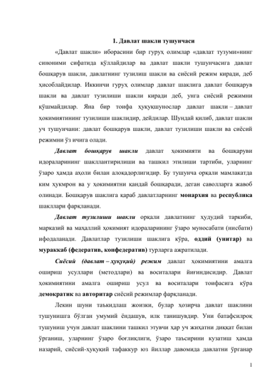 1 
 
1. Давлат шакли тушунчаси 
«Давлат шакли» иборасини бир гуруҳ олимлар «давлат тузуми»нинг 
синоними сифатида қўллайдилар ва давлат шакли тушунчасига давлат 
бошқарув шакли, давлатнинг тузилиш шакли ва сиёсий режим киради, деб 
ҳисоблайдилар. Иккинчи гуруҳ олимлар давлат шаклига давлат бошқарув 
шакли ва давлат тузилиши шакли киради деб, унга сиёсий режимни 
қўшмайдилар. Яна бир тоифа ҳуқуқшунослар давлат шакли – давлат 
ҳокимиятининг тузилиши шаклидир, дейдилар. Шундай қилиб, давлат шакли 
уч тушунчани: давлат бошқарув шакли, давлат тузилиши шакли ва сиёсий 
режимни ўз ичига олади.  
Давлат 
бошқарув 
шакли 
давлат 
ҳокимияти 
ва 
бошқаруви 
идораларининг шакллантирилиши ва ташкил этилиши тартиби, уларнинг 
ўзаро ҳамда аҳоли билан алоқадорлигидир. Бу тушунча орқали мамлакатда 
ким ҳукмрон ва у ҳокимиятни қандай бошқаради, деган саволларга жавоб 
олинади. Бошқарув шаклига қараб давлатларнинг монархия ва республика 
шакллари фарқланади.  
Давлат тузилиши шакли орқали давлатнинг ҳудудий таркиби, 
марказий ва маҳаллий ҳокимият идораларининг ўзаро муносабати (нисбати) 
ифодаланади. Давлатлар тузилиши шаклига кўра, оддий (унитар) ва 
мураккаб (федератив, конфедератив) турларга ажратилади. 
Сиёсий (давлат – ҳуқуқий) режим давлат ҳокимиятини амалга 
ошириш усуллари (методлари) ва воситалари йиғиндисидир. Давлат 
ҳокимиятини амалга ошириш усул ва воситалари тоифасига кўра 
демократик ва авторитар сиёсий режимлар фарқланади. 
Лекин шуни таъкидлаш жоизки, булар ҳозирча давлат шаклини 
тушунишга бўлган умумий ёндашув, илк танишувдир. Уни батафсилроқ 
тушуниш учун давлат шаклини ташкил этувчи ҳар уч жиҳатни диққат билан 
ўрганиш, уларнинг ўзаро боғлиқлиги, ўзаро таъсирини кузатиш ҳамда 
назарий, сиёсий-ҳуқуқий тафаккур юз йиллар давомида давлатни ўрганар 
