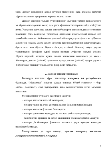 2 
экан, давлат шаклининг айнан шундай мазмунини нега алоҳида ажратиб 
кўрсатганлигини тушунишга ҳаракат қилиш лозим. 
Давлат шаклини бундай тушунишнинг шунчаки таркиб топмаганлиги 
ва айрим олимларнинг ҳозир ҳам унга қўшилмасликларини қайд этиб ўтиш 
жоиз. Узоқ вақт давомида давлат шакли бошқарув шакли ва давлат тузилиши 
шаклидан (биз келтирган таркибдан дастлабки иккитасидан) иборат деб 
ҳисоблаб келинган. Кейинчалик унга сиёсий идора усули қўшилган. «Давлат 
шакли» ва «сиёсий идора усули» ўртасига тенглик аломатини қўювчилар ҳам, 
бунга асос ҳам бўлган. Буни кейинроқ «сиёсий (давлат) идора усули» 
тушунчасини батафсил кўриб чиқиш вақтида муфассал изоҳлаб ўтамиз. 
Шунга қарамай, ҳозирги кунда давлат ҳокимияти ташкилоти уч қисм –
 бошқарув, давлат (сиёсий) тузилиши ҳамда давлат (сиёсий) идора усули –
 бирлигидан ташкил топади, деган фикр кенг тарқалган. 
 
2. Давлат бошқаруви шакли 
Бошқарув шаклига кўра, давлатлар монархия ва республикага 
бўлинади. “Монархия” юнонча сўздан олинган бўлиб («monos» – бир, 
«arhe» – ҳокимият), якка ҳукмронлик, якка ҳокимиятчилик деган маънони 
англатади. 
Монархиянинг қуйидаги белгилари мавжуд: 
– монарх давлатни шахсийлаштиради; 
– монарх ташқи ва ички сиёсатда давлат бошлиғи ҳисобланади; 
– монарх давлатни ўзи якка бошқаради; 
– монарх ҳокимияти муқаддас ва дахлсиз деб эълон қилинади; 
– ҳокимиятни ўрнатиш ва қабул қилишнинг алоҳида тартиби мавжуд; 
– монарх ўз бошқарув фаолияти натижаси учун юридик жиҳатдан 
жавобгар бўлмайди. 
Монархиянинг уч тури мавжуд: мутлақ монархия, чекланган 
монархия ва ноанъанавий монархия. 
