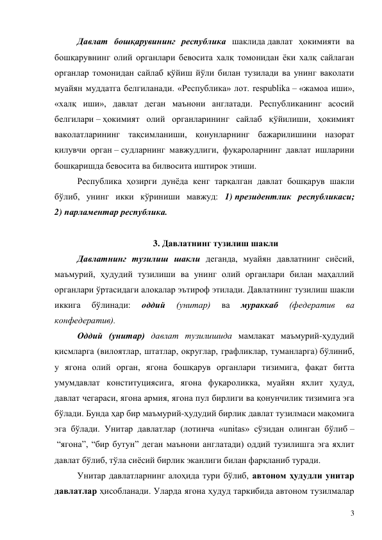 3 
Давлат бошқарувининг республика шаклида давлат ҳокимияти ва 
бошқарувнинг олий органлари бевосита халқ томонидан ёки халқ сайлаган 
органлар томонидан сайлаб қўйиш йўли билан тузилади ва унинг ваколати 
муайян муддатга белгиланади. «Республика» лот. respublika – «жамоа иши», 
«халқ иши», давлат деган маънони англатади. Республиканинг асосий 
белгилари – ҳокимият олий органларининг сайлаб қўйилиши, ҳокимият 
ваколатларининг тақсимланиши, қонунларнинг бажарилишини назорат 
қилувчи орган – судларнинг мавжудлиги, фуқароларнинг давлат ишларини 
бошқаришда бевосита ва билвосита иштирок этиши.  
Республика ҳозирги дунёда кенг тарқалган давлат бошқарув шакли 
бўлиб, унинг икки кўриниши мавжуд: 1) президентлик республикаси; 
2) парламентар республика. 
 
3. Давлатнинг тузилиш шакли 
Давлатнинг тузилиш шакли деганда, муайян давлатнинг сиёсий, 
маъмурий, ҳудудий тузилиши ва унинг олий органлари билан маҳаллий 
органлари ўртасидаги алоқалар эътироф этилади. Давлатнинг тузилиш шакли 
иккига 
бўлинади: 
оддий 
(унитар) 
ва 
мураккаб 
(федератив 
ва 
конфедератив). 
Оддий (унитар) давлат тузилишида мамлакат маъмурий-ҳудудий 
қисмларга (вилоятлар, штатлар, округлар, графликлар, туманларга) бўлиниб, 
у ягона олий орган, ягона бошқарув органлари тизимига, фақат битта 
умумдавлат конституциясига, ягона фуқароликка, муайян яхлит ҳудуд, 
давлат чегараси, ягона армия, ягона пул бирлиги ва қонунчилик тизимига эга 
бўлади. Бунда ҳар бир маъмурий-ҳудудий бирлик давлат тузилмаси мақомига 
эга бўлади. Унитар давлатлар (лотинча «unitas» сўзидан олинган бўлиб –
 “ягона”, “бир бутун” деган маънони англатади) оддий тузилишга эга яхлит 
давлат бўлиб, тўла сиёсий бирлик эканлиги билан фарқланиб туради.  
Унитар давлатларнинг алоҳида тури бўлиб, автоном ҳудудли унитар 
давлатлар ҳисобланади. Уларда ягона ҳудуд таркибида автоном тузилмалар 
