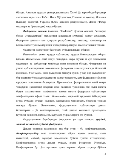 4 
бўлади. Автоном ҳудудли унитар давлатларга Хитой (ўз таркибида бир қатор 
автономияларга эга – Тибет, Ички Мўғулистон, Гонконг ва ҳоказо), Испания 
(Басклар вилояти), Украина (Қрим автоном республикаси), Дания (Фарер 
ороллари ва Гренландия) мисол бўлади. 
Федератив давлат (лотинча “foederare” сўзидан олиниб, “иттифоқ 
билан мустаҳкамлаш” маъносини англатади) мураккаб давлат демакдир. 
Федератив давлат – тенг ҳуқуқли республикалар, штатлар, контонлар ва 
бошқа давлат тузилмаларининг ихтиёрий бирлашуви асосида ташкил топади.  
Федератив давлатнинг белгилари қуйидагилардан иборат: 
Биринчидан, унинг ҳудуди субъектлар ҳудуди йиғиндисидан иборат 
бўлади. Иккинчидан, олий қонун чиқаруви, ижро этувчи ва суд ҳокимияти 
федерация ва субъектлар миқёсида икки поғонали бўлади. Федерация ва 
унинг субъектларининг ваколатлари федерация конституциясида белгилаб 
қўйилади. Учинчидан, икки фуқаролик мавжуд бўлиб, у ҳар бир фуқаронинг 
бир вақтнинг ўзида ҳам федератив давлат фуқароси, ҳам федерация субъекти 
фуқароси эканлигини билдиради. Тўртинчидан, федерациянинг олий қонун 
чиқарувчи (вакиллик) идораси икки палатали тузилишга эга: қуйи палата 
бутун мамлакатнинг манфаатини, юқори палата федерация субъектлари 
манфаатларини ифода этади.  Бешинчидан, марказий ҳукуматга бўйсунувчи 
ягона қуролли кучлар, полиция, хавфсизлик хизматлари, божхона тизими 
мавжуд 
бўлади. 
Олтинчидан, 
федерациянинг 
субъектлари 
давлат 
белгиларига – ўз конституциясига, олий давлат ҳокимият органларига 
(субъект бошлиғи, парламент, ҳукумат), ўз рамзларига эга бўлади. 
Федерациянинг бир-биридан фарқловчи уч тури мавжуд: ҳудудий, 
миллий ва миллий-ҳудудий федерация. 
Давлат тузилиш шаклининг яна бир тури – бу конфедерациядир. 
Конфедерация бир неча давлатларнинг айрим муҳим соҳалар, яъни 
иқтисодий, сиёсий, мудофаа масалалари бўйича тузган иттифоқидир. 
Конфедерацияда 
ягона 
давлат 
ҳудуди, 
ягона 
фуқаролик 
бўлмайди. 
Конфедерация бу тўла мустақил давлатларнинг айрим соҳалар бўйича 
