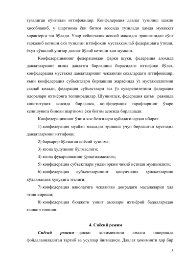 5 
тузадиган кўнгилли иттифоқидир. Конфедерация давлат тузилиш шакли 
ҳисобланиб, у шартнома ёки битим асосида тузилади ҳамда муваққат 
характерга эга бўлади. Улар кейинчалик асосий мақсадга эришганидан сўнг 
тарқалиб кетиши ёки тузилган иттифоқни мустаҳкамлаб федерацияга ўтиши, 
ёхуд қўшилиб унитар давлат бўлиб кетиши ҳам мумкин. 
Конфедерациянинг федерациядан фарқи шуки, федерация алоҳида 
давлатларнинг ягона давлатга бирлашиш борасидаги иттифоқи бўлса, 
конфедерация мустақил давлатларнинг чекланган соҳалардаги иттифоқидир, 
яъни конфедерация субъектлари бирлашиш жараёнида ўз мустақиллигини 
сақлаб қолади, федерация субъектлари эса ўз суверенитетини федерация 
идоралари ихтиёрига топширадилар. Шунингдек, федерация қатъи  равишда 
конституция 
асосида 
бирлашса, 
конфедерация 
тарафларнинг 
ўзаро 
келишувига биноан шартнома ёки битим асосида бирлашади. 
Конфедерациянинг ўзига хос белгилари қуйидагилардан иборат: 
1) конфедерация муайян мақсадга эришиш учун бирлашган мустақил 
давлатларнинг иттифоқи; 
2) барқарор бўлмаган сиёсий тузилма; 
3) ягона ҳудуднинг бўлмаслиги; 
4) ягона фуқароликнинг ўрнатилмаслиги; 
5) конфедерация субъектлари ундан эркин чиқиб кетиши мумкинлиги; 
6) конфедерация 
субъектларининг 
қонунчилик 
ҳужжатларини 
қўлламаслик ҳуқуқига эгалиги; 
7) конфедерация ваколатига чекланган доирадаги масалаларни ҳал 
этиш кириши; 
8) конфедерация бюджети унинг аъзолари ихтиёрий бадалларидан 
ташкил топиши. 
 
4. Сиёсий режим 
Сиёсий 
режим – давлат 
ҳокимиятини 
амалга 
оширишда 
фойдаланиладиган тартиб ва усуллар йиғиндиси. Давлат ҳокимияти ҳар бир 
