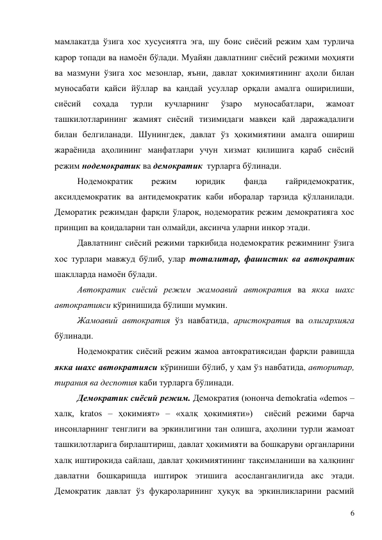 6 
мамлакатда ўзига хос хусусиятга эга, шу боис сиёсий режим ҳам турлича 
қарор топади ва намоён бўлади. Муайян давлатнинг сиёсий режими моҳияти 
ва мазмуни ўзига хос мезонлар, яъни, давлат ҳокимиятининг аҳоли билан 
муносабати қайси йўллар ва қандай усуллар орқали амалга оширилиши, 
сиёсий 
соҳада 
турли 
кучларнинг 
ўзаро 
муносабатлари, 
жамоат 
ташкилотларининг жамият сиёсий тизимидаги мавқеи қай даражадалиги 
билан белгиланади. Шунингдек, давлат ўз ҳокимиятини амалга ошириш 
жараёнида аҳолининг манфатлари учун хизмат қилишига қараб сиёсий 
режим нодемократик ва демократик  турларга бўлинади. 
Нодемократик 
режим 
юридик 
фанда 
ғайридемократик, 
аксилдемократик ва антидемократик каби иборалар тарзида қўлланилади. 
Деморатик режимдан фарқли ўлароқ, нодеморатик режим демократияга хос 
принцип ва қоидаларни тан олмайди, аксинча уларни инкор этади. 
Давлатнинг сиёсий режими таркибида нодемократик режимнинг ўзига 
хос турлари мавжуд бўлиб, улар тоталитар, фашистик ва автократик 
шаклларда намоён бўлади. 
Автократик сиёсий режим жамоавий автократия ва якка шахс 
автократияси кўринишида бўлиши мумкин.  
Жамоавий автократия ўз навбатида, аристократия ва олигархияга 
бўлинади.  
Нодемократик сиёсий режим жамоа автократиясидан фарқли равишда 
якка шахс автократияси кўриниши бўлиб, у ҳам ўз навбатида, авторитар, 
тирания ва деспотия каби турларга бўлинади.  
Демократик сиёсий режим. Демократия (юнонча demokratia «demos – 
халқ, kratos – ҳокимият» – «халқ ҳокимияти»)  сиёсий режими барча 
инсонларнинг тенглиги ва эркинлигини тан олишга, аҳолини турли жамоат 
ташкилотларига бирлаштириш, давлат ҳокимияти ва бошқаруви органларини 
халқ иштирокида сайлаш, давлат ҳокимиятининг тақсимланиши ва халқнинг 
давлатни бошқаришда иштирок этишига асосланганлигида акс этади. 
Демократик давлат ўз фуқароларининг ҳуқуқ ва эркинликларини расмий 
