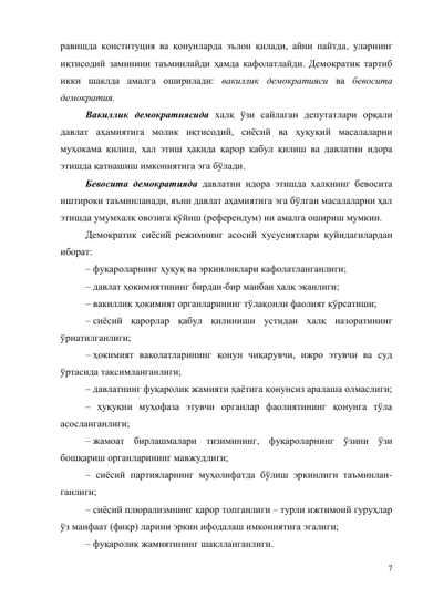 7 
равишда конституция ва қонунларда эълон қилади, айни пайтда, уларнинг 
иқтисодий заминини таъминлайди ҳамда кафолатлайди. Демократик тартиб 
икки шаклда амалга оширилади: вакиллик демократияси ва бевосита 
демократия. 
Вакиллик демократиясида халқ ўзи сайлаган депутатлари орқали 
давлат аҳамиятига молик иқтисодий, сиёсий ва ҳуқуқий масалаларни 
муҳокама қилиш, ҳал этиш ҳақида қарор қабул қилиш ва давлатни идора 
этишда қатнашиш имкониятига эга бўлади. 
Бевосита демократияда давлатни идора этишда халқнинг бевосита 
иштироки таъминланади, яъни давлат аҳамиятига эга бўлган масалаларни ҳал 
этишда умумхалқ овозига қўйиш (референдум) ни амалга ошириш мумкин.  
Демократик сиёсий режимнинг асосий хусусиятлари қуйидагилардан 
иборат: 
– фуқароларнинг ҳуқуқ ва эркинликлари кафолатланганлиги; 
– давлат ҳокимиятининг бирдан-бир манбаи халқ эканлиги;  
– вакиллик ҳокимият органларининг тўлақонли фаолият кўрсатиши; 
– сиёсий қарорлар қабул қилиниши устидан халқ назоратининг 
ўрнатилганлиги; 
– ҳокимият ваколатларининг қонун чиқарувчи, ижро этувчи ва суд 
ўртасида тақсимланганлиги; 
– давлатнинг фуқаролик жамияти ҳаётига қонунсиз аралаша олмаслиги;  
– ҳуқуқни муҳофаза этувчи органлар фаолиятининг қонунга тўла 
асосланганлиги; 
– жамоат бирлашмалари тизимининг, фуқароларнинг ўзини ўзи 
бошқариш органларининг мавжудлиги;  
– сиёсий партияларнинг муҳолифатда бўлиш эркинлиги таъминлан-
ганлиги; 
– сиёсий плюрализмнинг қарор топганлиги – турли ижтимоий гуруҳлар 
ўз манфаат (фикр) ларини эркин ифодалаш имкониятига эгалиги;  
– фуқаролик жамиятининг шаклланганлиги. 
