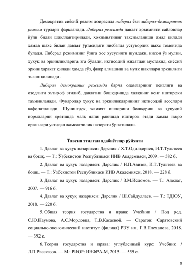 8 
Демократик сиёсий режим доирасида либерал ёки либерал-демократик 
режим турлари фарқланади. Либерал режимда давлат ҳокимияти сайловлар 
йўли билан шакллантирилади, ҳокимиятнинг тақсимланиши амал қилади 
ҳамда шахс билан давлат ўртасидаги нисбатда устуворлик шахс томонида 
бўлади. Либерал режимнинг ўзига хос хусусияти шундаки, инсон ўз мулки, 
ҳуқуқ ва эркинликларига эга бўлади, иқтисодий жиҳатдан мустақил, сиёсий 
эркин ҳаракат қилади ҳамда сўз, фикр алмашиш ва мулк шакллари эркинлиги 
эълон қилинади. 
Либерал демократик режимда барча одамларнинг тенглиги ва 
озодлиги эътироф этилиб, давлатни бошқаришда халқнинг кенг иштироки 
таъминланади. Фуқаролар ҳуқуқ ва эркинликларининг иқтисодий асослари 
кафолатланади. Шунингдек, жамият ишларини бошқариш ва ҳуқуқий 
нормаларни яратишда халқ ялпи равишда иштирок этади ҳамда ижро 
органлари устидан жамоатчилик назорати ўрнатилади. 
 
Тавсия этилган адабиётлар рўйхати 
1. Давлат ва ҳуқуқ назарияси: Дарслик / Х.Т.Одилқориев, И.Т.Тультеев 
ва бошқ. — Т.: Ўзбекистон Республикаси ИИВ Академияси, 2009. — 582 б. 
2. Давлат ва ҳуқуқ назарияси: Дарслик / Н.П.Азизов, И.Т.Тультеев ва 
бошқ. — Т.: Ўзбекистон Республикаси ИИВ Академияси, 2018. — 228 б. 
3. Давлат ва ҳуқуқ назарияси: Дарслик / З.М.Исломов. — Т.: Адолат, 
2007. — 916 б. 
4. Давлат ва ҳуқуқ назарияси: Дарслик / Ш.Сайдуллаев. — Т.: ТДЮУ, 
2018. — 220 б. 
5. Общая теория государства и права: Учебник / Под ред. 
С.Ю.Наумова, А.С.Мордовца, Т.В.Касаевой. — Саратов: Саратовский 
социально-экономический институт (филиал) РЭУ им. Г.В.Плеханова, 2018. 
— 392 с. 
6. Теория государства и права: углубленный курс: Учебник / 
Л.П.Рассказов. — М.: РИОР: ИНФРА-М, 2015. — 559 с. 
