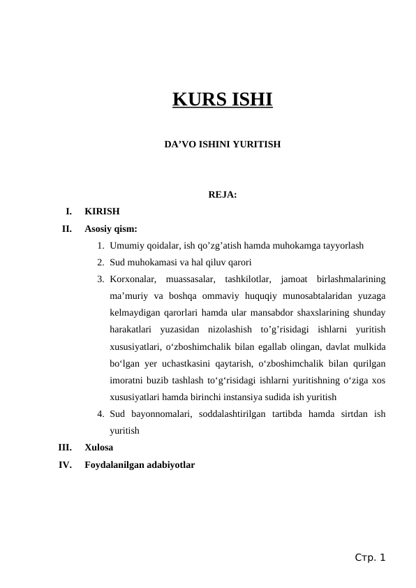 KURS ISHI
DA’VO ISHINI YURITISH
REJA:
I.
KIRISH
II.
Asosiy qism:
1. Umumiy qoidalar, ish qo’zg’atish hamda muhokamga tayyorlash
2. Sud muhokamasi va hal qiluv qarori
3. Korxonalar,  muassasalar,  tashkilotlar,  jamoat  birlashmalarining
ma’muriy  va  boshqa  ommaviy  huquqiy  munosabtalaridan  yuzaga
kelmaydigan qarorlari hamda ular mansabdor shaxslarining shunday
harakatlari  yuzasidan  nizolashish  to’g’risidagi  ishlarni  yuritish
xususiyatlari, o‘zboshimchalik bilan egallab olingan, davlat mulkida
bo‘lgan yer uchastkasini qaytarish, o‘zboshimchalik bilan qurilgan
imoratni buzib tashlash to‘g‘risidagi ishlarni yuritishning o‘ziga xos
xususiyatlari hamda birinchi instansiya sudida ish yuritish
4. Sud  bayonnomalari,  soddalashtirilgan  tartibda  hamda  sirtdan  ish
yuritish
III.
Xulosa
IV.
Foydalanilgan adabiyotlar
Стр. 1
